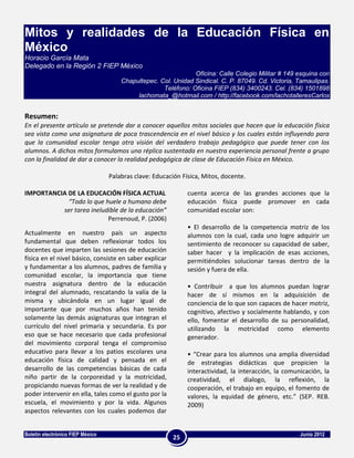 Mitos y realidades de la Educación Física en
México
Horacio García Mata
Delegado en la Región 2 FIEP México
                                                               Oficina: Calle Colegio Militar # 149 esquina con
                                      Chapultepec. Col. Unidad Sindical. C. P. 87049. Cd. Victoria, Tamaulipas.
                                                    Teléfono: Oficina FIEP (834) 3400243. Cel. (834) 1501898
                                           lachomata_@hotmail.com / http://facebook.com/lachotalleresCarlos


Resumen:
En el presente artículo se pretende dar a conocer aquellos mitos sociales que hacen que la educación física
sea vista como una asignatura de poca trascendencia en el nivel básico y los cuales están influyendo para
que la comunidad escolar tenga otra visión del verdadero trabajo pedagógico que puede tener con los
alumnos. A dichos mitos formulamos una réplica sustentada en nuestra experiencia personal frente a grupo
con la finalidad de dar a conocer la realidad pedagógica de clase de Educación Física en México.

                                  Palabras clave: Educación Física, Mitos, docente.

IMPORTANCIA DE LA EDUCACIÓN FÍSICA ACTUAL                     cuenta acerca de las grandes acciones que la
            “Todo lo que huele a humano debe                  educación física puede promover en cada
          ser tarea ineludible de la educación”               comunidad escolar son:
                          Perrenoud, P. (2006)
                                                              • El desarrollo de la competencia motriz de los
Actualmente en nuestro país un aspecto                        alumnos con la cual, cada uno logre adquirir un
fundamental que deben reflexionar todos los                   sentimiento de reconocer su capacidad de saber,
docentes que imparten las sesiones de educación               saber hacer y la implicación de esas acciones,
física en el nivel básico, consiste en saber explicar         permitiéndoles solucionar tareas dentro de la
y fundamentar a los alumnos, padres de familia y              sesión y fuera de ella.
comunidad escolar, la importancia que tiene
nuestra asignatura dentro de la educación                     • Contribuir a que los alumnos puedan lograr
integral del alumnado, rescatando la valía de la              hacer de sí mismos en la adquisición de
misma y ubicándola en un lugar igual de                       conciencia de lo que son capaces de hacer motriz,
importante que por muchos años han tenido                     cognitivo, afectivo y socialmente hablando, y con
solamente las demás asignaturas que integran el               ello, fomentar el desarrollo de su personalidad,
currículo del nivel primaria y secundaria. Es por             utilizando la motricidad como elemento
eso que se hace necesario que cada profesional                generador.
del movimiento corporal tenga el compromiso
educativo para llevar a los patios escolares una              • “Crear para los alumnos una amplia diversidad
educación física de calidad y pensada en el                   de estrategias didácticas que propicien la
desarrollo de las competencias básicas de cada                interactividad, la interacción, la comunicación, la
niño partir de la corporeidad y la motricidad,                creatividad, el dialogo, la reflexión, la
propiciando nuevas formas de ver la realidad y de             cooperación, el trabajo en equipo, el fomento de
poder intervenir en ella, tales como el gusto por la          valores, la equidad de género, etc.” (SEP. REB.
escuela, el movimiento y por la vida. Algunos                 2009)
aspectos relevantes con los cuales podemos dar


Boletín electrónico FIEP México                                                                       Junio 2012
                                                         25
 