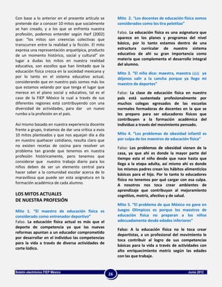 Con base a lo anterior en el presente artículo se          Mito 2. “Los docentes de educación física somos
pretende dar a conocer 10 mitos que socialmente            considerados como los tira pelotitas”
se han creado, y a los que se enfrenta nuestra
profesión, podemos entender según Harf (2002)              Falso. La educación física es una asignatura que
que: “los mitos son creencias colectivas que               aparece en los planes y programas del nivel
transcurren entre la realidad y la ficción. El mito        básico, por lo tanto estamos dentro de una
expresa una representación arquetípica, producto           estructura curricular de nuestro sistema
de un momento histórico, social y cultural” sin            educativo de ahí su gran importancia como
lugar a dudas los mitos en nuestra realidad                materia que complementa el desarrollo integral
educativa, son escollos que han limitado que la            del alumno.
educación física crezca en la sociedad mexicana y          Mito 3. “El niño dice: maestra, maestra ¡¡¡¡¡ ya
por lo tanto en el sistema educativo actual,               déjenos salir a la cancha porque ya llego mi
considerando que en nuestro país somos más los             maestro de deportes”
que estamos velando por que tenga el lugar que
merece en el plano social y educativo, tal es el           Falso: La clase de educación física en nuestro
caso de la FIEP México la cual a través de sus             país está sustentada profesionalmente por
diferentes regiones está contribuyendo con una             muchos colegas egresados de las escuelas
diversidad de actividades, para dar un nuevo               normales formadoras de docentes en la que se
rumbo a la profesión en el país.                           les preparo para ser educadores físicos que
                                                           contribuyen a la formación académica del
Así mismo basado en nuestra experiencia docente            individuo a través del movimiento pensado.
frente a grupo, tratamos de dar una crítica a esos
10 mitos planteados y que nos aquejan día a día            Mito 4. “Los problemas de obesidad infantil es
en nuestro quehacer cotidiano, resulta claro que           por culpa de los maestros de educación física”
no existen recetas de cocina para resolver un
                                                           Falso: Los problemas de obesidad vienen de la
problema tan grande que tenemos en nuestra
                                                           casa, ya que ahí es donde la mayor parte del
profesión históricamente, pero tenemos que
                                                           tiempo esta el niño desde que nace hasta que
considerar que nuestro trabajo diario para los
                                                           llega a la etapa adulta, así mismo ahí es donde
niños deben de ser un elemento central para                los mismos padres crean los hábitos alimenticios
hacer saber a la comunidad escolar acerca de lo            básicos para el hijo. Por lo tanto lo educadores
maravillosa que puede ser esta asignatura en la            físico no tenemos por qué cargar con esa culpa.
formación académica de cada alumno.                        A nosotros nos toca crear ambientes de
                                                           aprendizaje que contribuyan al mejoramiento
LOS MITOS ACTUALES                                         cognitivo, motriz, afectivo y de salud.
DE NUESTRA PROFESIÓN
                                                           Mito 5. “El problema de que México no gane en
Mito 1. “El maestro de educación física es                 Juegos Olímpicos es porque los maestros de
considerado como entrenador deportivo”                     educación física no preparan a los niños
Falso. La educación física actual es más que el            adecuadamente desde edades inferiores”
deporte de competencia ya que las nuevas
                                                           Falso: A la educación física no le toca crear
reformas apuntan a un educador comprometido
                                                           deportistas, a un profesional del movimiento le
por desarrollar en el individuo las competencias
                                                           toca contribuir al logro de sus competencias
para la vida a través de diversa actividades de
                                                           básicas para la vida a través de actividades con
corte lúdico.
                                                           alto enriquecimiento motriz según las edades
                                                           con las que trabaje.


Boletín electrónico FIEP México                                                                  Junio 2012
                                                      26
 