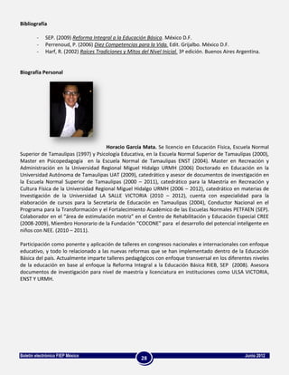 Bibliografía

        -    SEP. (2009) Reforma Integral a la Educación Básica. México D.F.
        -    Perrenoud, P. (2006) Diez Competencias para la Vida. Edit. Grijalbo. México D.F.
        -    Harf, R. (2002) Raíces Tradiciones y Mitos del Nivel Inicial. 3ª edición. Buenos Aires Argentina.


Biografía Personal




                                     Horacio García Mata. Se licencio en Educación Física, Escuela Normal
Superior de Tamaulipas (1997) y Psicología Educativa, en la Escuela Normal Superior de Tamaulipas (2000),
Master en Psicopedagogía en la Escuela Normal de Tamaulipas ENST (2004). Master en Recreación y
Administración en la Universidad Regional Miguel Hidalgo URMH (2006) Doctorado en Educación en la
Universidad Autónoma de Tamaulipas UAT (2009), catedrático y asesor de documentos de investigación en
la Escuela Normal Superior de Tamaulipas (2000 – 2011), catedrático para la Maestría en Recreación y
Cultura Física de la Universidad Regional Miguel Hidalgo URMH (2006 – 2012), catedrático en materias de
Investigación de la Universidad LA SALLE VICTORIA (2010 – 2012), cuenta con especialidad para la
elaboración de cursos para la Secretaria de Educación en Tamaulipas (2004), Conductor Nacional en el
Programa para la Transformación y el Fortalecimiento Académico de las Escuelas Normales PETFAEN (SEP).
Colaborador en el “área de estimulación motriz” en el Centro de Rehabilitación y Educación Especial CREE
(2008-2009), Miembro Honorario de la Fundación “COCONE” para el desarrollo del potencial inteligente en
niños con NEE. (2010 – 2011).

Participación como ponente y aplicación de talleres en congresos nacionales e internacionales con enfoque
educativo, y todo lo relacionado a las nuevas reformas que se han implementado dentro de la Educación
Básica del país. Actualmente imparte talleres pedagógicos con enfoque transversal en los diferentes niveles
de la educación en base al enfoque la Reforma Integral a la Educación Básica RIEB, SEP (2008). Asesora
documentos de investigación para nivel de maestría y licenciatura en instituciones como ULSA VICTORIA,
ENST Y URMH.




Boletín electrónico FIEP México                                                                        Junio 2012
                                                        28
 