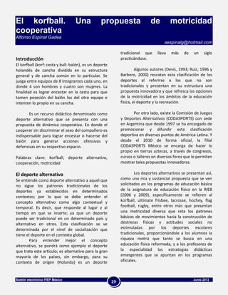 El korfball.                       Una            propuesta                   de          motricidad
cooperativa
Alfonso Espinal Gadea
                                                                                      aespinalg@hotmail.com

                                                              tradicional que     lleva   más    de   un    siglo
Introducción                                                  practicándose.
El korfball (korf: cesta y ball: balón), es un deporte
holandés de cancha dividida en su estructura                           Algunos autores (Devís, 1993; Ruiz, 1996 y
general y de cancha común en lo particular. Se                Barbero, 2000) rescatan esta clasificación de los
juega entre equipos de 8 integrantes cada uno, en             deportes al referirse a los que no son
donde 4 son hombres y cuatro son mujeres. La                  tradicionales y presentan en su estructura una
finalidad es lograr encestar en la cesta para que             propuesta innovadora y que refresca las opciones
tomen posesión del balón los del otro equipo e                de la motricidad en los ámbitos de la educación
intenten lo propio en su cancha.                              física, el deporte y la recreación.

       Es un recurso didáctico denominado como                       Por otro lado, existe la Comisión de Juegos
deporte alternativo que se presenta con una                   y Deportes Alternativos (CODASPORTS) con sede
propuesta de dinámica cooperativa. En donde el                en Argentina que desde 1997 se ha encargado de
cooperar sin discriminar el sexo del compañero es             promocionar y difundir esta clasificación
indispensable para lograr encestar o hacerse del              deportiva en diversos puntos de América Latina. Y
balón para generar acciones ofensivas y                       desde el 2010 de forma oficial, la filial
defensivas en su respectivo espacio.                          CODASPORTS México se encarga de hacer lo
                                                              propio en tierras aztecas, a través de congresos,
Palabras clave: korfball, deporte alternativo,                cursos o talleres en diversos foros que le permiten
cooperación, motricidad                                       mostrar tales propuestas innovadoras.

El deporte alternativo                                                Los deportes alternativos se presentan así,
Se entiende como deporte alternativo a aquel que              como una rica y sustancial propuesta que se ven
no sigue los patrones tradicionales de los                    solicitados en los programas de educación básica
deportes ya establecidos en determinados                      de la asignatura de educación física en la RIEB
contextos; por lo que se debe entender el                     (2006 y 2009), específicamente se refieren al
concepto alternativo como algo contextual y                   korfball, ultímate frisbee, lacrosse, hochey, flag
temporal. Es decir, que responde al lugar y al                football, rugby, entre otros más que presentan
tiempo en que se inserte; ya que un deporte                   una motricidad diversa que reta los patrones
puede ser tradicional en un determinado país y                básicos de movimientos hacia la construcción de
alternativo en otros. Esta clasificación se ve                destrezas físicas y actitudes sociales no
determinada por el nivel de socialización que                 estimuladas por los deportes escolares
tiene el deporte en el contexto global.                       tradicionales, proporcionándole a los alumnos la
        Para entender mejor el concepto                       riqueza motriz que tanto se busca en una
alternativo, se pondrá como ejemplo el deporte                educación física reformada, y a los profesores de
que trata este artículo; es alternativo para la gran          la especialidad las estrategias didácticas
mayoría de los países, sin embargo, para su                   emergentes que se apuntan en los programas
contexto de origen (Holanda) es un deporte                    oficiales.



Boletín electrónico FIEP México                                                                       Junio 2012
                                                         29
 