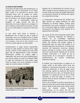 La historia del korfball
A principios del siglo veinte, Nico Broekhuysen, un          Después de ser demostrado por primera vez en
profesor que vivía en Amsterdam en los Países                1902, el juego se hizo tan popular que ya en 1903
Bajos, asistió a un seminario de verano sobre                un gran número de clubes de korfball organizaron
educación física que se celebró en Suecia.                   una Asociación Nacional de Korfball para regular
Durante los descansos de tal curso, se percató               las competiciones de liga.
que los hombres y las mujeres jugaban juntos a
un juego que le denominaban balón−aro                        La presentación internacional del korfball tuvo
(ringball), un juego sencillo, del tipo de                   lugar durante los Juegos Olímpicos de 1920
baloncesto, en el que el objetivo era conseguir un           celebrados en Bruselas, Bélgica. Aunque dicha
tanto mediante el lanzamiento del balón a través             presentación tuvo como resultado la formación
de un aro o anillo fijado a un poste de 3 metros de          de la Asociación Belga de korfball, la aceptación
altura.                                                      internacional iba despacio hasta después de la
                                                             Segunda Guerra Mundial.
Lo que sobre todo llamó la atención a
Broekhuysen fue el hecho de que el juego se                  Las causas de este lento desarrollo puede haber
presentaba como una actividad mixta en donde                 sido la tradicional separación de hombres y
participaban en igual de condiciones los hombres             mujeres     en    las   actividades     deportivas
y las mujeres, y por eso lo hizo conocer a sus               competitivas. Desde la Segunda Guerra Mundial
alumnos cuando regresó a los Países Bajos.                   existen dos factores que pueden explicar la
                                                             popularidad cada vez mayor del korfball en el
Paulatinamente el juego alcanzó popularidad.                 contexto deportivo internacional: la introducción
Aunque el juego original no parecía tener reglas             universal del baloncesto americano (deporte
escritas, pronto se hizo evidente que hacía falta            apenas conocido en Europa y otros continentes
algún tipo de reglamentación. Como resultado,                antes de la doctrinación realizada por las fuerzas
Broekhuysen escribió sus propias reglas y                    armadas americanas) y el hecho de que la
reglamento. Esto, junto con varias modificaciones,           reconstrucción de la post−guerra incluyese el
que incluían utilizar un cesto (en holandés KORF)            establecimiento     de    muchas     instalaciones
en lugar del tradicional aro, para poder juzgar              deportivas cubiertas.
mejor los tantos, tuvo como resultado un nuevo
juego con carácter propio: el korfball.                      El korfball, que anteriormente se jugaba en un
                                                             campo similar al del fútbol, ahora tenía que
                                                             adaptarse a dimensiones parecidas a las de una
                                                             cancha de baloncesto. El área de juego, ahora
                                                             más reducida, sugirió una reducción del número
                                                             de divisiones de tres a dos, y la limitación de los
                                                             jugadores a un equipo de 8 en vez de 12. Como
                                                             resultado, el ritmo del juego se aceleró y el
                                                             número total de tantos marcados en un partido
                                                             también aumentó.
                                                             Hoy en día el korfball se practica activamente en
                                                             todas las partes del mundo: desde Australia hasta
                                                             Francia, desde la India hasta Israel y desde Taiwan
Foto tomada en Ámsterdam, Holanda en 1928, año de los        hasta     los    Estados      Unidos.     Recientes
Juegos Olímpicos en esa ciudad.                              demostraciones en los países del este han
                                                             suscitado gran interés, y se espera que el korfball


Boletín electrónico FIEP México                                                                      Junio 2012
                                                        30
 