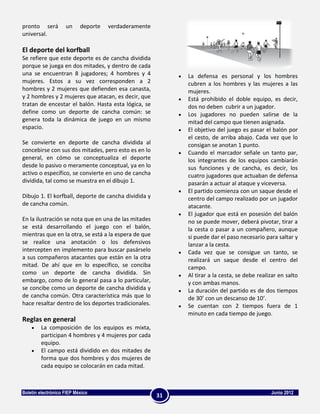 pronto será         un     deporte   verdaderamente
universal.

El deporte del korfball
Se refiere que este deporte es de cancha dividida
porque se juega en dos mitades, y dentro de cada
una se encuentran 8 jugadores; 4 hombres y 4               La defensa es personal y los hombres
mujeres. Estos a su vez corresponden a 2                   cubren a los hombres y las mujeres a las
hombres y 2 mujeres que defienden esa canasta,             mujeres.
y 2 hombres y 2 mujeres que atacan, es decir, que          Está prohibido el doble equipo, es decir,
tratan de encestar el balón. Hasta esta lógica, se         dos no deben cubrir a un jugador.
define como un deporte de cancha común: se                 Los jugadores no pueden salirse de la
genera toda la dinámica de juego en un mismo               mitad del campo que tienen asignada.
espacio.                                                   El objetivo del juego es pasar el balón por
                                                           el cesto, de arriba abajo. Cada vez que lo
Se convierte en deporte de cancha dividida al              consigan se anotan 1 punto.
concebirse con sus dos mitades, pero esto es en lo         Cuando el marcador señale un tanto par,
general, en cómo se conceptualiza el deporte               los integrantes de los equipos cambiarán
desde lo pasivo o meramente conceptual, ya en lo           sus funciones y de cancha, es decir, los
activo o específico, se convierte en uno de cancha         cuatro jugadores que actuaban de defensa
dividida, tal como se muestra en el dibujo 1.              pasarán a actuar al ataque y viceversa.
                                                           El partido comienza con un saque desde el
Dibujo 1. El korfball, deporte de cancha dividida y        centro del campo realizado por un jugador
de cancha común.                                           atacante.
                                                           El jugador que está en posesión del balón
En la ilustración se nota que en una de las mitades        no se puede mover, deberá pivotar, tirar a
se está desarrollando el juego con el balón,               la cesta o pasar a un compañero, aunque
mientras que en la otra, se está a la espera de que        si puede dar el paso necesario para saltar y
se realice una anotación o los defensivos                  lanzar a la cesta.
intercepten en implemento para buscar pasárselo            Cada vez que se consigue un tanto, se
a sus compañeros atacantes que están en la otra            realizará un saque desde el centro del
mitad. De ahí que en lo específico, se conciba             campo.
como un deporte de cancha dividida. Sin                    Al tirar a la cesta, se debe realizar en salto
embargo, como de lo general pasa a lo particular,          y con ambas manos.
se concibe como un deporte de cancha dividida y            La duración del partido es de dos tiempos
de cancha común. Otra característica más que lo            de 30’ con un descanso de 10’.
hace resaltar dentro de los deportes tradicionales.        Se cuentan con 2 tiempos fuera de 1
                                                           minuto en cada tiempo de juego.
Reglas en general
        La composición de los equipos es mixta,
        participan 4 hombres y 4 mujeres por cada
        equipo.
        El campo está dividido en dos mitades de
        forma que dos hombres y dos mujeres de
        cada equipo se colocarán en cada mitad.



Boletín electrónico FIEP México                                                              Junio 2012
                                                      31
 