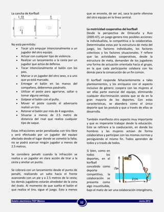 La cancha de Korfball                                      que se enceste, de ser así, saca la parte ofensiva
                                                           del otro equipo en la línea central.


                                                           La motricidad cooperativa del korfball
                                                           Desde la perspectiva de Omecaña y Ruiz
                                                           (2005:47), un juego genera tres posibles acciones:
                                                           la individualista, la competitiva o la colaborativa.
No está permitido:                                         Determinadas estas por la estructura de meta del
       Tocar y/o empujar intencionalmente a un             juego, los factores individuales, los factores
       jugador del otro equipo.                            colectivos y los factores situacionales. Y refiere
       Actuar con cualquier tipo de violencia.             que las actividades cooperativas, desde la
       Realizar un lanzamiento a la cesta por un           estructura de meta, demandan de los jugadores
       jugador que actúa de defensa.                       una forma de actuación orientada hacia el grupo,
       Tocar intencionalmente el balón con los             en la que cada participante colabora con los
       pies.                                               demás para la consecución de un fin común.
       Marcar a un jugador del otro sexo, o a uno
       que ya está marcado.                                El korfball responde fehacientemente a tales
       Entregar el balón en las manos del                  planteamientos, y los enriquece con el aspecto
       compañero, deberemos pasárselo.                     inclusivo de género: coopera con las mujeres al
       Utilizar el poste para agarrarse, saltar o          ser ellas parte esencial del equipo, eliminando
       tomar alguna ventaja.                               cualquier discriminación sexista que se da en la
       Golpear el balón con el puño.                       gran mayoría de los deportes. Con estas
       Mover el poste cuando el adversario                 características, se abandera como el único
       realizó un tiro.                                    deporte que las postula y que a través de ellas se
       Retener el balón por más de 4 segundos.             desarrolla.
       Situarse a menos de 2.5 metro de
       distancia del rival que realiza cualquier           También manifiesta otro aspecto muy importante
       tipo de saque.                                      y que es imperante trabajar desde la educación.
                                                           Este se refiriere a la coeducación, en donde los
Estas infracciones serán penalizadas con tiro libre        hombres y las mujeres actúan de forma
y será efectuado por un jugador del equipo                 colaborativa y participan con las mismas normas y
afectado desde el lugar donde se cometió la falta;         persiguiendo el mismo fin. Todos aprenden de
no se podrá acercar ningún jugador a menos de              todos y a través de todos.
2.5 metros.
                                                           Si bien, como en
Se considera penalti cuando la infracción se               todos           los
realiza a un jugador en clara acción de tirar a la         deportes, en el
cesta y anotar un punto.                                   korfball
                                                           concebido como
Se cobrará con un lanzamiento desde el punto de            deporte
penalti, realizando un salto hacia el frente               competitivo, la
avanzando con un pie y a 2.5 metros de la cesta;           colaboración se
los demás jugadores estarán alrededor de la zona           presenta como
del óvalo. Al momento de que suelta el balón el            algo insustituible,
que realiza el tiro, sigue el juego. Esto a menos          bajo el matiz de ser una colaboración intergénero,


Boletín electrónico FIEP México                                                                     Junio 2012
                                                      32
 