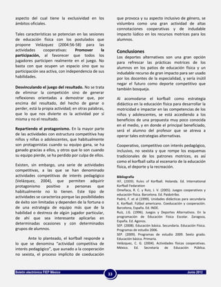 aspecto del cual tiene la exclusividad en los               que provoca y su aspecto inclusivo de género, se
ámbitos oficiales.                                          vislumbra como una gran actividad de altas
                                                            connotaciones cooperativas y de indudable
Tales características se potencian en las sesiones          impacto lúdico en los recursos motrices para los
de educación física con los postulados que                  alumnos.
propone Velázquez (2004:56-58) para las
actividades     cooperativas:      Promover     la          Conclusiones
participación, al favorecer que todos los                   Los deportes alternativos son una gran opción
jugadores participen realmente en el juego. No              para refrescar las prácticas motrices de los
basta con que ocupen un espacio sino que su                 alumnos en los patios de educación física y un
participación sea activa, con independencia de sus          indudable recurso de gran impacto para ser usado
habilidades.                                                por los docentes de la especialidad, y sería inútil
                                                            negar el futuro como deporte competitivo que
Desvinculando el juego del resultado. No se trata           también bosqueja.
de eliminar la competición sino de generar
reflexiones orientadas a demostrar que, por                 Al acomodarse el korfball como estrategia
encima del resultado, del hecho de ganar o                  didáctica en la educación física para desarrollar la
perder, está la propia actividad; en otras palabras,        motricidad e impactar en las competencias de los
que lo que nos divierte es la actividad por sí              niños y adolescentes, se está accediendo a los
misma y no el resultado.                                    beneficios de una propuesta muy poco conocida
                                                            en el medio, y en donde el principal beneficiado,
Repartiendo el protagonismo. En la mayor parte              será el alumno del profesor que se atreva a
de las actividades con estructura competitiva hay           operar tales estrategias alternativas.
niños y niñas o adolescentes, que habitualmente
son protagonistas cuando su equipo gana, se ha              Cooperativo, competitivo con interés pedagógico,
ganado gracias a ellos, y otros que lo son cuando           inclusivo, no sexista y que rompe los esquemas
su equipo pierde, se ha perdido por culpa de ellos.         tradicionales de los patrones motrices, es así
                                                            como el korfball salta al escenario de la educación
Existen, sin embargo, una serie de actividades              física, el deporte y la recreación.
competitivas, a las que se han denominado
actividades competitivas de interés pedagógico              Bibliografía
(Velázquez, 2004), que permiten adquirir                    IKF, (2009). Rules of Korfball. Holanda. Ed. International
protagonismo positivo a personas que                        Korfball Fedaration
habitualmente no lo tienen. Este tipo de                    Omeñaca, R. C. y Ruiz, J. V. (2005). Juegos cooperativos y
                                                            educación física. Barcelona. Ed. Paidotribo.
actividades se caracteriza porque las posibilidades         Padró, F. et al (1999). Unidades didácticas para secundaria
de éxito son limitadas y dependen de la fortuna o           X. Korfball. Fútbol americano. Coeducación y cooperación.
de una estrategia de equipo más que de la                   Barcelona, España. Ed. INDE.
habilidad o destreza de algún jugador particular,           Ruiz, J.G. (1996). Juegos y Deportes Alternativos. En la
de ahí que sea interesante aplicarlas en                    programación de Educación Física Escolar. Zaragoza,
                                                            España. Ed. Agonos.
determinadas ocasiones y con determinados                   SEP. (2008). Educación básica. Secundaria. Educación Física.
grupos de alumnos.                                          Programas de estudio 2006.
                                                            SEP. (2009). Programas de estudio 2009. Sexto grado.
        Ante lo planteado, el korfball responde a           Educación básica. Primaria.
lo que se denomina “actividad competitiva de                Velázquez, C. G. (2004). Actividades físicas cooperativas.
interés pedagógico”, que aunado a la cooperación            México.      Ed.   Secretaría    de     Educación   Pública.
no sexista, el proceso implícito de coeducación



Boletín electrónico FIEP México                                                                            Junio 2012
                                                       33
 