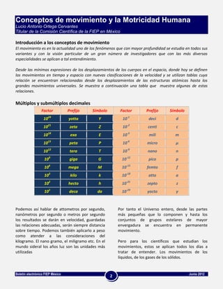 Conceptos de movimiento y la Motricidad Humana
Lucio Antonio Ortega Cervantes
Titular de la Comisión Científica de la FIEP en México

Introducción a los conceptos de movimiento
El movimiento es en la actualidad uno de los fenómenos que con mayor profundidad se estudia en todas sus
variantes y con la visión particular de un gran número de investigadores que con las más diversas
especialidades se aplican a tal entendimiento.

Desde las mínimas expresiones de los desplazamientos de los cuerpos en el espacio, donde hoy se definen
los movimientos en tiempo y espacio con nuevas clasificaciones de la velocidad y se utilizan tablas cuya
relación se encuentran relacionadas desde los desplazamientos de las estructuras atómicas hasta los
grandes movimientos universales. Se muestra a continuación una tabla que muestra algunas de estas
relaciones.

Múltiplos y submúltiplos decimales
                 Factor           Prefijo   Símbolo        Factor       Prefijo     Símbolo
                   1024           yotta       Y             10-1         deci          d
                   1021            zeta       Z             10-2         centi         c
                   1018            exa        E             10-3         mili          m
                   1015            peta       P             10-6         micro         μ
                   1012            tera       T             10-9         nano          n
                   109             giga       G             10-12        pico          p
                   106            mega        M             10-15       femto           f
                   103             kilo       k             10-18        atto          a
                   102            hecto       h             10-21        zepto         z
                   101            deca        da            10-24        yocto         y



Podemos así hablar de attometros por segundo,             Por tanto el Universo entero, desde las partes
nanómetros por segundo o metros por segundo               más pequeñas que lo componen y hasta los
los resultados se darán en velocidad, guardadas           conjuntos de grupos estelares de mayor
las relaciones adecuadas, serán siempre distancia         envergadura se encuentra en permanente
sobre tiempo. Podemos también aplicarlo a peso            movimiento.
como atender a las consideraciones del
kilogramo. El nano gramo, el miligramo etc. En el         Pero para los científicos que estudian los
mundo sideral los años luz son las unidades más           movimientos, estos se aplican todos los días a
utilizadas                                                tratar de entender. Los movimientos de los
                                                          líquidos, de los gases de los sólidos.


Boletín electrónico FIEP México                                                               Junio 2012
                                                      2
 