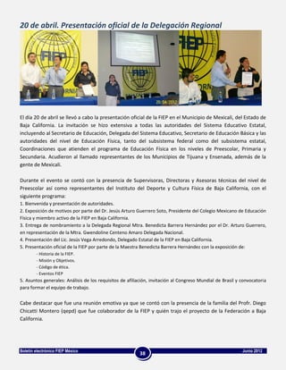20 de abril. Presentación oficial de la Delegación Regional




El día 20 de abril se llevó a cabo la presentación oficial de la FIEP en el Municipio de Mexicali, del Estado de
Baja California. La invitación se hizo extensiva a todas las autoridades del Sistema Educativo Estatal,
incluyendo al Secretario de Educación, Delegada del Sistema Educativo, Secretario de Educación Básica y las
autoridades del nivel de Educación Física, tanto del subsistema federal como del subsistema estatal,
Coordinaciones que atienden el programa de Educación Física en los niveles de Preescolar, Primaria y
Secundaria. Acudieron al llamado representantes de los Municipios de Tijuana y Ensenada, además de la
gente de Mexicali.

Durante el evento se contó con la presencia de Supervisoras, Directoras y Asesoras técnicas del nivel de
Preescolar así como representantes del Instituto del Deporte y Cultura Física de Baja California, con el
siguiente programa:
1. Bienvenida y presentación de autoridades.
2. Exposición de motivos por parte del Dr. Jesús Arturo Guerrero Soto, Presidente del Colegio Mexicano de Educación
Física y miembro activo de la FIEP en Baja California.
3. Entrega de nombramiento a la Delegada Regional Mtra. Benedicta Barrera Hernández por el Dr. Arturo Guerrero,
en representación de la Mtra. Gwendoline Centeno Amaro Delegada Nacional.
4. Presentación del Lic. Jesús Vega Arredondo, Delegado Estatal de la FIEP en Baja California.
5. Presentación oficial de la FIEP por parte de la Maestra Benedicta Barrera Hernández con la exposición de:
        - Historia de la FIEP.
        - Misión y Objetivos.
        - Código de ética.
        - Eventos FIEP
5. Asuntos generales: Análisis de los requisitos de afiliación, invitación al Congreso Mundial de Brasil y convocatoria
para formar el equipo de trabajo.


Cabe destacar que fue una reunión emotiva ya que se contó con la presencia de la familia del Profr. Diego
Chicatti Montero (qepd) que fue colaborador de la FIEP y quién trajo el proyecto de la Federación a Baja
California.




Boletín electrónico FIEP México                                                                            Junio 2012
                                                         38
 