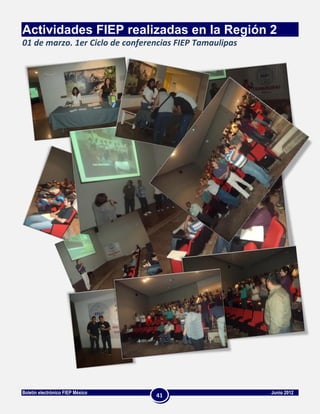 Actividades FIEP realizadas en la Región 2
01 de marzo. 1er Ciclo de conferencias FIEP Tamaulipas




Boletín electrónico FIEP México                          Junio 2012
                                  41
 