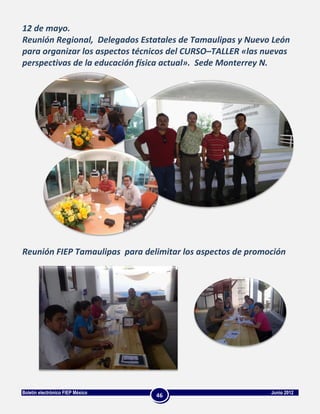 12 de mayo.
Reunión Regional, Delegados Estatales de Tamaulipas y Nuevo León
para organizar los aspectos técnicos del CURSO–TALLER «las nuevas
perspectivas de la educación física actual». Sede Monterrey N.




Reunión FIEP Tamaulipas para delimitar los aspectos de promoción




Boletín electrónico FIEP México                             Junio 2012
                                  46
 