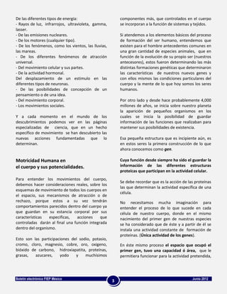 De las diferentes tipos de energía:                      componentes más, que controlados en el cuerpo
- Rayos de luz, infrarrojos, ultravioleta, gamma,        se incorporan a la función de sistemas y tejidos.
lasser.
- De las emisiones nucleares.                            Si atendemos a los elementos básicos del proceso
- De los motores (cualquier tipo).                       de formación del ser humano, entendemos que
- De los fenómenos, como los vientos, las lluvias,       existen para el hombre antecedentes comunes en
las mareas.                                              una gran cantidad de especies animales, que en
- De los diferentes fenómenos de atracción               función de la evolución de su propio ser (nuestros
universal.                                               antecesores), estos fueron determinando las más
- Del movimiento celular y sus partes.                   distintas formaciones genéticas que determinaron
- De la actividad hormonal.                              las características de nuestros nuevos genes y
Del desplazamiento de un estimulo en las                 con ellos mismos las condiciones particulares del
diferentes tipos de neuronas.                            cuerpo y la mente de lo que hoy somos los seres
- De las posibilidades de concepción de un               humanos.
pensamiento o de una idea.
- Del movimiento corporal.                               Por otro lado y desde hace probablemente 4,000
- Los movimientos sociales.                              millones de años, se inicia sobre nuestro planeta
                                                         la aparición de pequeños organismos en los
Y a cada momento en el mundo de los                      cuales se inicia la posibilidad de guardar
descubrimientos podemos ver en las páginas               información de las funciones que realizaban para
especializadas de ciencia, que en un hecho               mantener sus posibilidades de existencia.
específico de movimiento se han descubierto las
nuevas acciones fundamentadas que lo                     Esa pequeña estructura que es incipiente aún, es
determinan.                                              en estos seres la primera construcción de lo que
                                                         ahora conocemos como gen.

Motricidad Humana en                                     Cuya función desde siempre ha sido el guardar la
el cuerpo y sus potencialidades.                         información de las diferentes estructuras
                                                         proteícas que participan en la actividad celular.
Para entender los movimientos del cuerpo,
                                                         Se debe recordar que es la acción de las proteínas
debemos hacer consideraciones reales, sobre los
                                                         las que determinan la actividad específica de una
esquemas de movimiento de todos los cuerpos en
                                                         célula.
el espacio, sus mecanismos de atracción o de
rechazo, porque estos a su vez tendrán                   No necesitamos mucha imaginación para
comportamientos parecidos dentro del cuerpo ya           entender el proceso de lo que sucede en cada
que guardan en su estancia corporal por sus              célula de nuestro cuerpo, donde en el mismo
características   especificas,   acciones    que         nacimiento del primer gen de nuestras especies
controladas darán al final una función integrada         se ha considerado que de éste y a partir de él se
dentro del organismo.                                    instala una actividad constante de formación de
                                                         proteínas. (Única actividad de los genes).
Esto son las participaciones del sodio, potasio,
cromo, cloro, magnesio, cobre, oro, oxigeno,             En éste mismo proceso el espacio que ocupó el
bióxido de carbono, hidroxiapatita, proteínas,           primer gen, tuvo una capacidad ó área, que le
grasas,   azucares,    yodo    y    muchísimos           permitiera funcionar para la actividad pretendida,




Boletín electrónico FIEP México                                                                 Junio 2012
                                                     3
 