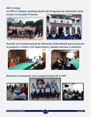 Abril y mayo
La FIEP en Chiapas participa dentro del Programa de Activación Física
escolar en Escuelas Primaria




Reunión en la Subsecretaria de Educación Federalizada para presentar
el proyecto e invitar a los Supervisores, equipos técnicos y maestros




Reuniones semanarias con el equipo Estatal de la FIEP




Boletín electrónico FIEP México                                Junio 2012
                                  57
 