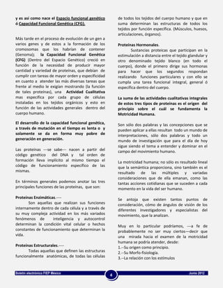 y es así como nace el Espacio funcional genético        de todos los tejidos del cuerpo humano y que en
ó Capacidad Funcional Genética (CFG).                   suma determinan las estructuras de todos los
                                                        tejidos por función específica. (Músculos, huesos,
                                                        articulaciones, órganos).
Más tarde en el proceso de evolución de un gen a
varios genes y de estos a la formación de los           Proteínas Hormonales.
cromosomas que los habrían de contener                          Sustancias proteicas que participan en la
(Genoma); la Capacidad Funcional Genética               estimulación a distancia entre el tejido glandular y
(CFG) (Dentro del Espacio Genético) creció en           otro denominado tejido blanco (en todo el
función de la necesidad de producir mayor               cuerpo), donde el primero dirige sus hormonas
cantidad y variedad de proteínas, que debían de         para hacer que los segundos respondan
cumplir con tareas de mayor orden y especificidad       realizando funciones particulares y con ello se
en cuanto a atender las más diversas tareas que         cumpla una tarea funcional integral, general ó
frente al medio le exigían mostrando (la función        específica dentro del cuerpo.
de tales proteínas), una Actividad Cualitativa
mas especifica por cada grupo de células                La suma de las actividades cualitativas integrales
instaladas en los tejidos orgánicos y esto en           de estos tres tipos de proteínas es el origen del
función de las actividades generales dentro del         principio sobre el cuál se fundamenta la
cuerpo humano.                                          Motricidad Humana.

El desarrollo de la capacidad funcional genética,       Son sólo dos palabras y las concepciones que se
a través de mutación en el tiempo es lenta o y          pueden aplicar a ellas resultan todo un mundo de
solamente se da en forma muy pobre de                   interpretaciones, sólo dos palabras y todo un
generación en generación.                               mundo de investigación que para el día de hoy
                                                        sigue siendo el tema a entender y dominar en el
Las proteínas ---se sabe--- nacen a partir del          campo del movimiento humano.
código genético del DNA y tal orden de
formación lleva implícito al mismo tiempo el            La motricidad humana; no sólo es resultado lineal
código de funcionamiento específico de las              que la semántica proporciona, sino también es el
mismas.                                                 resultado de las múltiples y variadas
                                                        consideraciones que de ella emanan, como las
En términos generales podemos anotar las tres           tantas acciones cotidianas que se suceden a cada
principales funciones de las proteínas, que son:        momento en la vida del ser humano.

Proteínas Enzimáticas.----                              Se antoja que existen tantos puntos de
       Son aquellas que realizan sus funciones          consideración, cómo de ángulos de visión de los
internamente dentro de cada célula y a través de        diferentes investigadores y especialistas del
su muy compleja actividad en los más variados           movimiento, que la analizan.
fenómenos de        inteligencia y autocontrol
determinan la condición vital celular o hechos          Muy en lo particular podríamos, ---a fe de
constantes de funcionamiento que determinan la          probablemente no ser muy ciertos—decir que
vida.                                                   una mirada hacia el examen de la motricidad
                                                        humana se podría atender, desde:
Proteínas Estructurales.----                            1.--Su origen como principio.
       Todas aquellas que definen las estructuras       2.--Su Morfo-fisiología.
funcionalmente anatómicas, de todas las células         3.--La relación con los estímulos


Boletín electrónico FIEP México                                                                  Junio 2012
                                                    4
 
