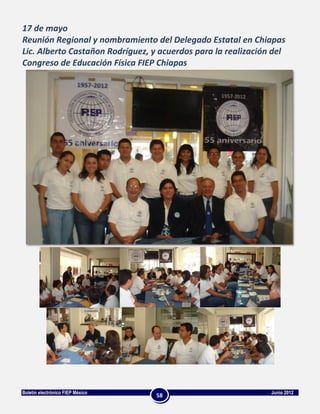 17 de mayo
Reunión Regional y nombramiento del Delegado Estatal en Chiapas
Lic. Alberto Castañon Rodríguez, y acuerdos para la realización del
Congreso de Educación Física FIEP Chiapas




Boletín electrónico FIEP México                                Junio 2012
                                  58
 