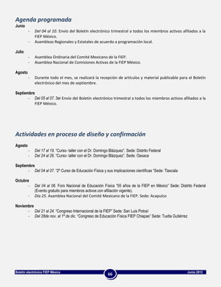 Agenda programada
Junio
         -   Del 04 al 10. Envío del Boletín electrónico trimestral a todos los miembros activos afiliados a la
             FIEP México.
         -   Asambleas Regionales y Estatales de acuerdo a programación local.

Julio
         -   Asamblea Ordinaria del Comité Mexicano de la FIEP.
         -   Asamblea Nacional de Comisiones Activas de la FIEP México.

Agosto
         -   Durante todo el mes, se realizará la recepción de artículos y material publicable para el Boletín
             electrónico del mes de septiembre.

Septiembre
       - Del 05 al 07. 3er Envío del Boletín electrónico trimestral a todos los miembros activos afiliados a la
          FIEP México.




Actividades en proceso de diseño y confirmación
Agosto
         -   Del 17 al 19. “Curso- taller con el Dr. Domingo Blázquez”. Sede: Distrito Federal
         -   Del 24 al 26. “Curso- taller con el Dr. Domingo Blázquez”. Sede: Oaxaca

Septiembre
       - Del 04 al 07. “2º Curso de Educación Física y sus implicaciones científicas “Sede: Tlaxcala

Octubre
       -     Del 04 al 06. Foro Nacional de Educación Física “55 años de la FIEP en México” Sede: Distrito Federal
             (Evento gratuito para miembros activos con afiliación vigente).
         -   Día 25. Asamblea Nacional del Comité Mexicano de la FIEP. Sede: Acapulco

Noviembre
      - Del 21 al 24. “Congreso Internacional de la FIEP” Sede: San Luis Potosí
      - Del 28de nov. al 1º de dic. “Congreso de Educación Física FIEP Chiapas” Sede: Tuxtla Gutiérrez




Boletín electrónico FIEP México                                                                        Junio 2012
                                                            66
 