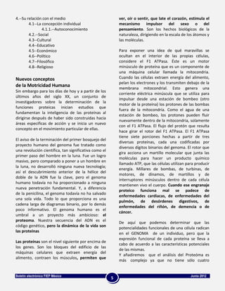 4.--Su relación con el medio                               ver, oír o sentir, que late el corazón, estimula el
        4.1--La concepción individual                      mecanismo impulsor del sexo o del
                4.1.1.--Autoconocimiento                   pensamiento. Son los hechos biológicos de la
        4.2.--Social                                       naturaleza, dirigiendo en la escala de los átomos y
        4.3--Cultural                                      las moléculas.
        4.4--Educativo
        4.5--Económico                                     Para exponer una idea de qué maravillas se
        4.6--Político                                      ocultan en el interior de las propias células,
        4.7--Filosófico                                    considere el F1 ATPasa. Éste es un motor
        4.8--Religioso                                     minúsculo de proteína que es un componente de
                                                           una máquina celular llamada la mitocondria.
Nuevos conceptos                                           Cuando las células extraen energía del alimento,
                                                           pelan los electrones y los transmiten debajo de la
de la Motricidad Humana
                                                           membrana mitocondrial. Esto genera una
Sin embargo para los días de hoy y a partir de los
                                                           corriente eléctrica minúscula que se utiliza para
últimos años del siglo XX, un conjunto de
                                                           impulsar desde una estación de bombeo (otro
investigadores sobre la determinación de la
                                                           motor de la proteína) los protones de las bombas
funciones proteicas inician estudios que
                                                           fuera de la mitocondria. Como el agua de una
fundamentan la inteligencia de las proteínas al
                                                           estación de bombeo, los protones pueden fluir
dirigirse después de haber sido construidas hacia
                                                           nuevamente dentro de la mitocondria, solamente
áreas especificas de acción y se inicia un nuevo
                                                           con el F1 ATPasa. El flujo del protón que resulta
concepto en el movimiento particular de ellas.
                                                           hace girar el rotor del F1 ATPasa. El F1 ATPasa
                                                           tiene siete porciones hechas a partir de tres
El aviso de la terminación del primer bosquejo del
                                                           diversas proteínas, cada una codificadas por
proyecto humano del genoma fue tratado como
                                                           diversos dígitos binarios del genoma. El rotor que
una revolución científica, tan significativa como el
                                                           gira acciona un martillo molecular que junta las
primer paso del hombre en la luna. Fue un logro
                                                           moléculas para hacer un producto químico
masivo, pero comparado a poner a un hombre en
                                                           llamado ATP, que las células utilizan para producir
la luna, no desarrolló ninguna nueva tecnología;
                                                           energía. Millares de bombas, de turbinas, de
así el descubrimiento anterior de la hélice del
                                                           motores, de dínamos, de martillos y de
doble de la ADN fue la clave, pero el genoma
                                                           interruptores minúsculos dentro de cada célula
humano todavía no ha proporcionado a ninguna
                                                           mantienen vivo el cuerpo. Cuando ese engranaje
nueva penetración fundamental. Y, a diferencia
                                                           proteico funciona mal se padece de
de la penicilina, el genoma todavía no ha salvado
                                                           enfermedades cardiacas, de enfermedades del
una sola vida. Todo lo que proporciona es una
                                                           pulmón, de desórdenes digestivos, de
cadena larga de diagramas binario, por lo demás
                                                           enfermedades del riñón, de demencia o de
poco informativo. El genoma humano es el
                                                           cáncer.
umbral a un proyecto más ambicioso: el
proteoma. Nuestra secuencia del ADN es el                  De aquí que podemos determinar que las
código genético, pero la dinámica de la vida son
                                                           potencialidades funcionales de una célula radican
las proteínas
                                                           en el GENOMA de un individuo, pero que la
                                                           expresión funcional de cada proteína se lleva a
Las proteínas son el nivel siguiente por encima de
                                                           cabo de acuerdo a las características potenciales
los genes. Son los bloques del edificio de las
                                                           de las mismas.
máquinas celulares que extraen energía del
                                                           Y añadiremos que el análisis del Proteóma es
alimento, contraen los músculos, permiten que
                                                           más complejo ya que no tiene sólo cuatro


Boletín electrónico FIEP México                                                                    Junio 2012
                                                       5
 