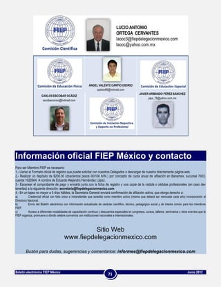 Información oficial FIEP México y contacto
Para ser Miembro FIEP es necesario:
1.- Llenar el Formato oficial de registro que puede solicitar con nuestros Delegados o descargar de nuestra directamente página web.
2.- Realizar un depósito de $200.00 (doscientos pesos 00/100 M.N.) por concepto de cuota anual de afiliación en Banamex, sucursal 7003,
cuenta 1022604. A nombre de Eduardo Alejandro Hernández López.
3.- Escanear el comprobante de pago y enviarlo junto con la ficha de registro y una copia de la cédula o cédulas profesionales (en caso dev
tenerlas) a la siguiente dirección: secretaria@fiepdelegacionmexico.com
4.- En un lapso no mayor a 5 días hábiles, la Secretaria General enviará confirmación de afiliación activa, que otorga derecho a:
a)         Credencial oficial con folio único e intransferible que acredita como miembro activo (misma que deberá ser renovada cada año) incorporación al
Directorio Nacional.
b)         Envío del Boletín electrónico con información actualizada de carácter científico, técnico, pedagógico social y de interés común para los miembros
FIEP.
c)         Acceso a diferentes modalidades de capacitación continua y descuentos especiales en congresos, cursos, talleres, seminarios y otros eventos que la
FIEP organiza, promueve o dónde celebre convenios con instituciones nacionales e internacionales.



                                                  Sitio Web
                                        www.fiepdelegacionmexico.com

        Buzón para dudas, sugerencias y comentarios: informes@fiepdelegacionmexico.com



Boletín electrónico FIEP México                                                                                                              Junio 2012
                                                                            71
 