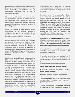 variedades como los ácidos nucleícos del genoma            enfermedades, en el desarrollo de nuevos
(adenina, timina, citosina, guanina), sino que             medicamentos o en el descubrimiento de nuevos
están construidas (las proteínas) con 20                   biomarcadores aplicables al diagnóstico precoz
aminoácidos diferentes, por lo que la                      del cáncer.
combinación es mayor.
                                                            En el último número de la revista Cell se publican
Además las proteínas tienen una característica,            los resultados de una investigación que aclara
que no está dada, sólo por los aminoácidos que             diversos aspectos del retraso mental que se
las constituyen, sino también su disposición               desarrolla en personas afectadas con la
tridimensional, lo cual no es igual a la disposición       enfermedad genética conocida con el nombre de
de doble hélice acotada que tienen los pares de            X frágil. La razón estriba en la falta de una
bases del genoma.                                          proteína conocida como FMRP (FragileX Mental
                                                           Retardation Protein) que controla a diversas
Con lo cuál también se puede agregar; que la               proteínas específicas cerebrales, lo que aclara los
funcionalidad de las proteínas también es                  caminos por los que se producen las
múltiple, o sea que la representación de sus               anormalidades      físicas,  cognitivas     y    de
acciones podrán hacer que sus acciones puedan              comportamiento típicas de los afectados.
ser de mayor contundencia en su aplicación.
                                                           Si habláramos de las capacidades de un sujeto,
Es, pues, evidente que tenemos que ir más allá             obligadamente tenemos que pensar en que éstas
del genoma. Ya comienza a hablarse de que                  dependen de las características genéticas de un
estamos entrando en la era postgenómica y                  individuo y de las potencialidades guardadas en
algunos científicos manejan el término de                  la función de sus múltiples proteínas funcionales.
operómica, como el conjunto de abordajes de
estudio a realizar durante todo el trayecto que va         Si también hiciéramos consideraciones de sus
desde el ADN, pasando por el ARN, hasta las                cualidades, tendríamos que referirnos a tal
proteínas y el análisis molecular y celular de sus         inscripción y a tal función.
funciones.
                                                           Si también sabemos que una cualidad es el
Posiblemente quedará fijada la fecha de abril del          producto de la manifestación específica de una
2001 como la del nacimiento del Proyecto                   estructura proteica, de la cual se puede decir que
Proteoma Humano (PPH), coincidente con la                  es:
primera reunión internacional que se celebró para          Dura, suave, brillante, lisa, rasposa, afelpada.
presentar a HUPO, es decir, la organización
mundial creada para coordinar y estimular todos            O, veloz, rápida, fuerte, ágil, resistente, potente.
los estudios proteómicos que se pretenden
                                                           O, pensante, inteligente, imaginativa, sensitiva,
integrar dentro del PPH. Como presidente de                sensible, ubicada, adaptada.
HUPO se eligió a un prestigioso científico, el Dr.
Sam Hanash, un pionero en la proteómica del                O, enferma, depresiva, psicópata, esquizofrénica.
cáncer, con contribuciones científicas muy
valiosas que van desde desarrollos de complejas            y tantas cualidades más, cuyas manifestaciones
tecnologías analíticas, construcción de bancos de          están dependiendo de ésta estructura proteica;
datos de las expresiones proteicas, integración de         genómico-proteómica.
datos genómicos y proteómicos, hasta ciertas
aplicaciones clínicas como las posibilidades               Y cuando nos referimos a la medición evaluativa
proteómicas en la clasificación de las                     de cada una de estas expresiones proteicas o


Boletín electrónico FIEP México                                                                         Junio 2012
                                                       6
 