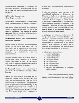manifestaciones cualitativas o cualidades, nos             alcanzar, sobre todo para los fines específicos que
estaremos refiriendo a la obtención de una idea            se pretenda.
de APTITUD que puede compararse en una tabla
de valores.                                                El valor de establecer tales muestras de la
                                                           potencialidad cualitativa ó determinar las
La Motricidad Humana frente                                diferentes aptitudes de un individuo, permitirán
al mundo que nos rodea                                     la aplicación de programas más específicos en la
                                                           preparación de cada cuerpo y de cada mente de
Se encontrará siempre sometido a las situaciones           tal manera que las habilidades ya colocadas en la
físicas que se encuentran en la propia naturaleza:         función genómico- proteómica y que deben de ser
                                                           observadas y evaluadas a través de actividades
La gravedad, el peso atmosférico, la fricción de los       dirigidas por instrucción ó momentos educativos,
vientos, el agua, la temperatura, etc. ante lo cual        deberán verse en la ordenada ejecución de
nuestras cualidades y de acuerdo a nuestras                actividad realizada de las destrezas.
aptitudes, han de manejarse para adaptarse o
cambiar la propia naturaleza.                              La pedagogía con todos sus instrumentos de
                                                           manejo, como son los momentos didácticos y su
La Motricidad Humana como expresión de las                 aplicación a través de establecer en lo especifico
necesidades corporales.                                    unidades didácticas de trabajo favorecen el
                                                           cumplimiento de conformación en las esferas
Es aquí, donde las diferentes potencialidades del          biológica, social, psicológica y filosófica de los
cuerpo han de usarse para lograr cubrir las                individuos de una sociedad, que además deben
necesidades que al organismo se le presentan,              dirigirse hacia el equilibrio en su conjunto.
como son las de alimentación, cubrimiento,
protección    y     mantenimiento       de    las          Se deberán describir en el futuro:
potencialidades.                                                Acciones pedagógicas
                                                                Acciones psicológicas
Por otro lado en cuanto la sociedad misma va                    Acciones biológicas
estableciendo ciertas características de moda o                 Acciones culturales
formas particulares de vida, las necesidades                    Acciones sociales
prioritarias en ocasiones van variando de acuerdo               Acciones filosóficas
a ciertos grupos de sujetos de cambio.                          Acciones políticas
                                                                Acciones de la evaluación en cualquiera
La Motricidad Humana como instrumento de                          de los procesos.
preparación de las distintas expresiones del ser
humano.
                                                                        “Hombre superior es el que por sí mismo lo sabe todo:
                                                           bueno es asimismo el que cree al que habla con buen juicio; pero el
Realizar las mas variadas actividades por una
                                                           que ni sabe ni escucha lo que oye de otro es un hombre inservible”
estructura corporal, donde se ponga en juego                                                                         Hesíodo.
todas las potencialidades de cada una de las
diferentes partes constituyentes del cuerpo, dará
como consecuencia la mejor oportunidad de que
las capacidades perfectamente instaladas en la
estructura genética, dé como consecuencia
conseguir el máximo de aptitud de las cualidades
que cada sujeto tenga como posibilidad de


Boletín electrónico FIEP México                                                                                 Junio 2012
                                                       7
 