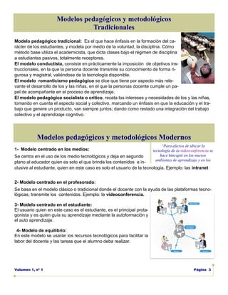 Modelos pedagógicos y metodológicos
                                 Tradicionales
Modelo pedagógico tradicional: Es el que hace énfasis en la formación del ca-
rácter de los estudiantes, y modela por medio de la voluntad, la disciplina. Cómo
método base utiliza el academicista, que dicta clases bajo el régimen de disciplina
a estudiantes pasivos, totalmente receptores.
El modelo conductista, consiste en prácticamente la imposición de objetivos ins-
truccionales, en la que la persona docente transmite su conocimiento de forma ri-
gurosa y magistral, valiéndose de la tecnología disponible.
El modelo romanticismo pedagógico se dice que tiene por aspecto más rele-
vante el desarrollo de los y las niñas, en el que la personas docente cumple un pa-
pel de acompañante en el proceso de aprendizaje.
El modelo pedagógico socialista o crítico, recata los intereses y necesidades de los y las niñas,
tomando en cuenta el aspecto social y colectivo, marcando un énfasis en que la educación y el tra-
bajo que genere un producto, van siempre juntos; dando como restado una integración del trabajo
colectivo y el aprendizaje cognitivo.




           Modelos pedagógicos y metodológicos Modernos
                                                                              “Para efectos de ubicar la
1- Modelo centrado en los medios:                                        tecnología de la videoconferencia se
Se centra en el uso de los medio tecnológicos y deja en segundo              hace hincapié en los nuevos
                                                                           ambientes de aprendizaje y en los
plano al educador quien es solo el que brinda los contenidos e in-
clusive al estudiante, quien en este caso es solo el usuario de la tecnología. Ejemplo: las intranet


2- Modelo centrado en el profesorado:
Se basa en el modelo clásico o tradicional donde el docente con la ayuda de las plataformas tecno-
lógicas, transmite los contenidos. Ejemplo: la videoconferencia.

3- Modelo centrado en el estudiante:
El usuario quien en este caso es el estudiante, es el principal prota-
gonista y es quien guía su aprendizaje mediante la autoformación y
el auto aprendizaje.

 4- Modelo de equilibrio:
En este modelo se usarán los recursos tecnológicos para facilitar la
labor del docente y las tareas que el alumno deba realizar.




Volumen 1, nº 1                                                                                  Página 3
 
