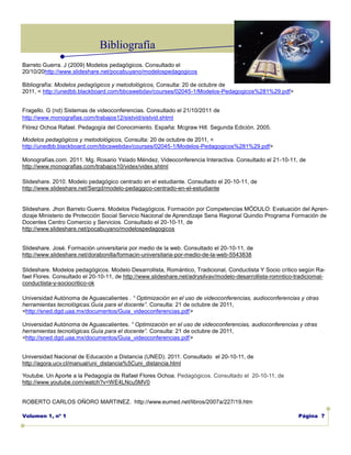 Bibliografía
Barreto Guerra. J (2009) Modelos pedagógicos. Consultado el
20/10/20http://www.slideshare.net/pocabuyano/modelospedagogicos

Bibliografía: Modelos pedagógicos y metodológicos, Consulta: 20 de octubre de
2011, < http://unedbb.blackboard.com/bbcswebdav/courses/02045-1/Modelos-Pedagogicos%281%29.pdf>


Fragello. G (nd) Sistemas de videoconferencias. Consultado el 21/10/2011 de
http://www.monografias.com/trabajos12/sistvid/sistvid.shtml
Flórez Ochoa Rafael. Pedagogía del Conocimiento. España: Mcgraw Hill. Segunda Edición. 2005.

Modelos pedagógicos y metodológicos, Consulta: 20 de octubre de 2011, <
http://unedbb.blackboard.com/bbcswebdav/courses/02045-1/Modelos-Pedagogicos%281%29.pdf>

Monografías.com. 2011. Mg. Rosario Yslado Méndez, Videoconferencia Interactiva. Consultado el 21-10-11, de
http://www.monografias.com/trabajos10/videx/videx.shtml

Slideshare. 2010. Modelo pedagógico centrado en el estudiante. Consultado el 20-10-11, de
http://www.slideshare.net/Sergd/modelo-pedaggico-centrado-en-el-estudiante


Slideshare. Jhon Barreto Guerra. Modelos Pedagógicos. Formación por Competencias MÓDULO: Evaluación del Apren-
dizaje Ministerio de Protección Social Servicio Nacional de Aprendizaje Sena Regional Quindio Programa Formación de
Docentes Centro Comercio y Servicios. Consultado el 20-10-11, de
http://www.slideshare.net/pocabuyano/modelospedagogicos


Slideshare. José. Formación universitaria por medio de la web. Consultado el 20-10-11, de
http://www.slideshare.net/dorabonilla/formacin-universitaria-por-medio-de-la-web-5543838

Slideshare. Modelos pedagógicos. Modelo Desarrollista, Romántico, Tradicional, Conductista Y Socio crítico según Ra-
fael Flores. Consultado el 20-10-11, de http://www.slideshare.net/adrysilvav/modelo-desarrollista-romntico-tradiciomal-
conductista-y-sociocritico-ok

Universidad Autónoma de Aguascalientes . “ Optimización en el uso de videoconferencias, audioconferencias y otras
herramientas tecnológicas.Guía para el docente”. Consulta: 21 de octubre de 2011,
<http://sned.dgd.uaa.mx/documentos/Guia_videoconferencias.pdf>

Universidad Autónoma de Aguascalientes. “ Optimización en el uso de videoconferencias, audioconferencias y otras
herramientas tecnológicas.Guía para el docente”. Consulta: 21 de octubre de 2011,
<http://sned.dgd.uaa.mx/documentos/Guia_videoconferencias.pdf>


Universidad Nacional de Educación a Distancia (UNED). 2011. Consultado el 20-10-11, de
http://agora.ucv.cl/manual/uni_distancia%5Cuni_distancia.html

Youtube. Un Aporte a la Pedagogía de Rafael Flores Ochoa. Pedagógicos. Consultado el 20-10-11, de
http://www.youtube.com/watch?v=WE4LNcu5MV0


ROBERTO CARLOS OÑORO MARTINEZ. http://www.eumed.net/libros/2007a/227/19.htm

Volumen 1, nº 1                                                                                             Página 7
 