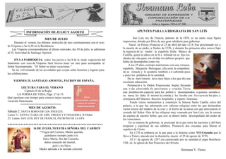 MES DE JULIO 
Durante el verano, los últimos miércoles de mes continuaremos con el rezo 
de Vísperas a las 6,30 en la Residencia. 
Las Vísperas correspondientes al último miércoles, día 30 de julio, se adelantan 
al 25, festividad de Santiago Apóstol. 
EN LA PARROQUIA, todos los jueves a las 8 de la tarde exposición del 
Santísimo con rezo de Vísperas. Será bueno tener un rato para acompañar al 
Señor Sacramentado. “El Señor no tiene vacaciones.” 
Se irá informando de las novedades que surjan sobre horarios y lugares para 
las celebraciones. 
VIERNES 25, SANTIAGO APOSTOL, PATRON DE ESPAÑA. 
LECTURA PARA EL VERANO 
Capitulo II de la Regla: 
LA FORMA DE VIDA, Págs. 27 al 33. 
Qué oportuno este tiempo para conocer mejor nuestra 
vocación franciscana. 
=========================== 
MES DE AGOSTO: 
Sábado 2. SANTA MARÍA DE LOS ÁNGELES. 
Lunes 11. SANTA CLARA DE ASÍS, VIRGEN Y FUNDADORA, II Orden 
25 Lunes. SAN LUIS, REY DE FRANCIA, PATRONO DE LA OFS 
*********************************************************** 
16 DE JULIO, NUESTRA SEÑORA DEL CARMEN 
“Virgen del Carmen, Madre querida, 
guárdanos siempre junto a ti. 
Salve María, flor del Carmelo, 
dulce consuelo del mortal, 
guía a tus hijos, 
Madre adorada a la morada celestial. 
Julio y Agosto /2014 /nº 200 
APUNTES PARA LA BIOGRAFIA DE SAN LUÍS 
San Luís rey de Francia, patrono de la OFS, es un santo cuya figura 
impresiona, dotado por Dios de una gran sabiduría para gobernar. 
Nació en Poissy (Francia) el 25 de abril del año 1214. Fue proclamado rey a 
la muerte de su padre, a finales de 1226, y durante los primeros años estuvo bajo 
la regencia de su madre la española Doña Blanca de 
Castilla, quien le educa en la fe e infunde en su hijo los 
ideales de vida pura, sin olvidar los deberes propios que 
había de desempeñar como rey. 
A los 25 años contrajo matrimonio con una virtuosa 
española, Margarita Berenguer, ella sería la compañera 
de su reinado y le ayudaría también a ir subiendo poco 
a poco los peldaños de la santidad. 
De su matrimonio tuvo once hijos a los que dio una 
excelente educación. 
Perteneció a la Orden Franciscana Seglar, llevando 
una vida admi rable de penitencia y oración. Tenía 
una predilección especial para los pobres y desamparados a quienes sentaba a 
su mesa, les daba él mismo la comida y les lavaba con frecuencia los pies, a 
semejanza del Maestro. Recorre hospitales y reparte limosnas. 
Fundo varios monasterios y construyo la famosa Santa Capilla cerca del 
palacio, a la que fue adornando con valiosas reliquias entre las que destacaban 
varios trozos del madero de la cruz y el hierro de la lanza con que atravesaron el 
costado del Señor. Otra de las reliquias muy venerada por San Luís, era la corona 
de espinas de nuestro Señor, que con su dinero había desempeñado del poder de 
los venecianos. 
En su manera de gobernar, se preocupó de la paz entre las naciones y del bien 
temporal y espiritual de sus súbditos. Promovió dos cruzadas para liberar el 
sepulcro de Cristo. 
En 1270 se embarca en la que pasa a la historia como VII Cruzada que le 
lleva a Túnez; atacado por la disentería, muere el 25 de agosto de 1270. 
El 11 de agosto de 1297 era canonizado por su santidad el papa Bonifacio 
VIII. en la iglesia de San Francisco de Orvieto. 
Hermana V. Flores 
INFORMACIÓN DE JULIO Y AGOSTO 
 