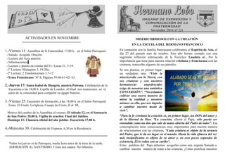 ACTIVIDADES EN NOVIEMBRE
============================
1.-Viernes 11: Asamblea de la Fraternidad, 17,00 h. en el Salón Parroquial.
- Saludo. Acogida. Oración.
- Lectura del Acta anterior.
- Informaciones.
- Lectura y puesta en común del Ev: Lucas 21, 5-19.
-1ª Lectura: Malaquías 3, 19-20a.
-2ª Lectura: 2 Tesalonicenses 3,7-12
-Tema Franciscano: Nº 8, Páginas 59-60-61-62- 63.
2.-Jueves 17: Santa Isabel de Hungría, nuestra Patrona. Celebración de la
Eucaristía a las 18,00 h. Capilla de Lourdes. Al final nos reuniremos en el
salón de la comunidad para compartir un ágape fraterno.
3.-Viernes 25: Encuentro de formación, a las 18,00 h. en el Salón Parroquial
Tema: El Credo. La Iglesia, Cuerpo de Cristo, II al III,
Motivo del cambio de la Asamblea al viernes: El sábado 12, en el Santuario
de San Pedro: 20,00 h. Vigilia de oración: Final del Jubileo.
Domingo 13: Clausura oficial del año jubilar. Eucaristía 17,00 h.
4.-Miércoles 30: Celebración de Vísperas, 6,30 en la Residencia
========================================================
Todos los jueves en la Parroquia, media hora antes de la misa de la tarde:
ADORACIÓN AL SANTISIMO. Cristo nos espera. No faltemos.
Noviembre /2016 /nº 221
MISERICORDIOSOS CON LA CREACIÓN
EN LA ESCUELA DEL HERMANO FRANCISCO
En comunión con la familia franciscana celebramos el Espíritu de Asís, el
día 27 del pasado mes de octubre. Este año hemos contado con una
sugerente reflexión entresacada de la Encíclica Laudato si´. Por la
importancia que tiene para nuestra relación cristiana y franciscana con las
criaturas, transcribo algunos de sus párrafos.
Se nos plantea, en primer lugar,
un verdadero reto: “Vivir la
misericordia con la Tierra, con
sus criaturas y con nuestros
hermanos/as empobrecidos
exige de nosotros una auténtica
CONVERSIÓN”. “Necesitamos
cultivar una nueva manera de
mirar la realidad y nosotros
mismos en ella, que nos impulse
a cambiar nuestro modo de
vivir”.
“Para la fe cristiana la creación es, en primer lugar, un DON del amor y
de la libertad de Dios. “La creación, afirma el Papa, sólo puede ser
entendida como un don que sale de mano abierta del Padre de todos”. Esa
contemplación tiene consecuencias muy importantes para nuestra manera
de relacionarnos con las criaturas. “Cada criatura es objeto de la ternura
del Padre, que le da un lugar en el mundo. Hasta la vida efímera del ser
más insignificante es objeto de su amor y, en esos pocos segundos de
existencia, Él lo rodea con su cariño”.
Estas palabras del Papa debemos acogerlas como una urgente llamada a
cambiar nuestra manera de tratar a las criaturas. ¿Cómo justificar nuestros
 