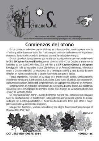 ORDEN FRANCISCANA SEGLAR - Zona Castellana de San Gregorio Magno 
Blog «El Señor me dio hermanos»: ofszonafranciscanasangregorio.blogspot.com/ - e-mail: ofsangregorio@hotmail.com 
Comienzos del otoño 
En los comienzos del otoño, cuando el clima y los colores cambian, nosotros preparamos la 
«Fiestas grande» de nuestro padre San Francisco para continuar con las no menos importantes 
de nuestro Santoral; destacando la de nuestra patrona Santa Isabel de Hungría. 
En este periodo de tiempo tenemos que resaltar dos acontecimientos que marcan el ritmo de 
la OFS: El Capítulo Nacional Electivo, que se celebrará el 11 y 12 de Octubre al amparo de la 
festividad de san Juan XXIII y Ntra. Sra. del Pilar, y el XIV Capítulo General y VI Capítulo 
Electivo, del 1 al 8 de noviembre en Asís (Santa Maria de los Ángeles) en el que se reflexionará 
sobre: la Gestión en la OFS. La importancia de la familia para la OFS y Jufra. La Vida de unión 
con Dios en nuestra secularidad y la vida en fraternidad, don para la Iglesia. 
Figuras importantes, relevantes en su época en el ámbito social y político, son los patronos 
de la familia franciscana, San Francisco, Santa Clara, Santa Isabel y San Luis, que encontraron, 
en los más necesitados, la felicidad, desprendiéndose de su propia vida a favor de los hermanos. 
Nosotros somos los herederos consagrados de ese espíritu, Espíritu de Dios que inundó sus 
corazones con el AMOR propio de un Padre; siendo fieles testigos de su humanidad en Cristo 
Jesús y de su Madre, María. 
Se necesitan nuestras manos, nuestro testimonio, nuestra vida, como hicieron ellos para 
hacer de esta humanidad un mundo mejor. Todos podemos aportar nuestro «granito de arena», 
cada uno con nuestras posibilidades. El Señor nos ha dado unos dones para sacar el mayor 
provecho de ellos y ofrecérselo a los demás. 
Mis queridos hermanos, seamos espléndidos y con alegría franciscana trabajemos por el 
Reino de Dios. Paz y Bien 
Mari José 
OCTUBRE-NOVIEMBRE 2014 NÚMERO 116 
 