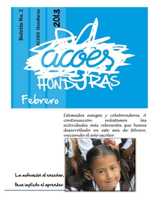 ACOES Honduras
 Boletín No. 2




                                  2013




        Febrero
                                         Estimados amigos y colaboradores. A
                                         continuación        enlistamos    las
                                         actividades más relevantes que hemos
                                         desarrollado en este mes de febrero,
                                         iniciando el año escolar.




La motivación al enseñar,

lleva implícito el aprender.
 