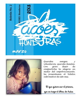 ACOES Honduras
Boletín No. 2




                                  2013




                marzo
                                         Queridos       amigos       y
                                         voluntarios, querida familia.
                                         Con     gran      deseo   de
                                         compartirles la alegría en
                                         medio del empobrecimiento,
                                         les presentamos el boletín
                                         informativo de este mes.




                                           El que quiera ser el primero,

                                         que se haga el último de todos
 