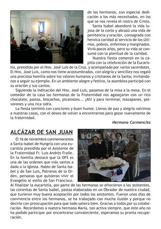 presidida por el Hno. José Luis de la Cruz, y acompañado por varios sacerdotes. 
El Hno. José Luis, como nos tiene acostumbrados, con alegría y sencillez nos regaló 
una preciosa homilía sobre los valores humanos y cristianos de la Santa; invitándo-nos 
a seguir su ejemplo. En un ambiente alegre y festivo, la asamblea participó con 
su oración y sus cantos. 
Siguiendo la indicación del Hno. José Luis, pasamos de la misa a la mesa. En el 
comedor de la casa las hermanas de la Fraternidad nos agasajaron con un rico 
chocolate, pastas, bizcochos, picatostes... ¡Ah! y para terminar, mazapanes, pol-vorones 
y una rica sidra. 
La fiesta terminó con canciones y buen humor. Llenos de paz y alegría volvimos 
a nuestras casas, con el deseo de volver a encontrarnos para gozar nuevamente de 
la fraternidad. 
ALCÁZAR DE SAN JUAN 
El 16 de noviembre conmemoramos 
a Santa Isabel de Hungría con una eu-caristía 
presidida por el Asistente de 
la Fraternidad Fr. Luis Andrés Fraile. 
En la homilia destacó que la OFS es 
una de las ordenes que más santos a 
dado a la Iglesia. Hablo de Santa Isa-bel 
y de San Luis, Patronos de la Or-den, 
personas que quisieron vivir el 
de los hermanos, con especial dedi-cación 
a los más necesitados, en los 
que se nos revela el rostro de Cristo. 
Santa Isabel abandonó la vida lu-josa 
de la corte y abrazó una vida de 
penitencia y oración, consagrada con 
heroica caridad al servicio de los últi-mos, 
pobres, enfermos y marginados. 
Vivió pocos años, pero su vida se con-sumó 
con la plenitud de la caridad. 
Nuestra fiesta comenzó en la ca-pilla 
con la celebración de la Eucaris-tía, 
Hermana Carmencita 
Evangelio al estilo de San Francisco. 
Al finalizar la eucaristía, por parte de las hermanas se ofrecieron a los asistentes, 
las coronitas de Santa Isabel, pastas elaboradas en un Obrador de nuestra ciudad, 
que tuvieron muy buena aceptación por todos los asistentes. Fueron unos días de 
convivencia entre los hermanos, se ha trabajado con mucha ilusión y porque no 
decirlo con preocupación para que todo saliera bien. Gracias a todos por su colabo-ración. 
Recordamos a nuestra hermana María, tan activa siempre, que este año no 
ha podido participar por encontrarse convaleciente, esperamos su pronta recupe-ración. 
 