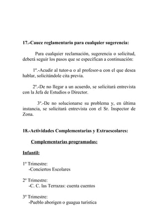 17.-Cauce reglamentario para cualquier sugerencia:

      Para cualquier reclamación, sugerencia o solicitud,
deberá seguir los pasos que se especifican a continuación:

     1º.-Acudir al tutor-a o al profesor-a con el que desea
hablar, solicitándole cita previa.

     2º.-De no llegar a un acuerdo, se solicitará entrevista
con la Jefa de Estudios o Director.

        3º.-De no solucionarse su problema y, en última
instancia, se solicitará entrevista con el Sr. Inspector de
Zona.


18.-Actividades Complementarias y Extraescolares:

    Complementarias programadas:

Infantil:

1º Trimestre:
   -Conciertos Escolares

2º Trimestre:
   -C. C. las Terrazas: cuenta cuentos

3º Trimestre:
   -Pueblo aborigen o guagua turística
 