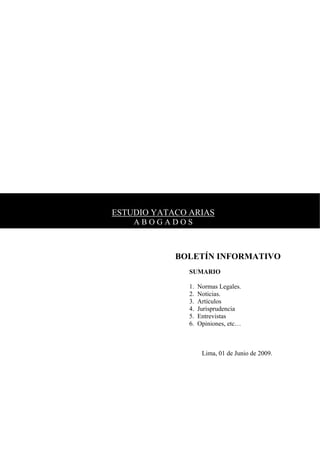 ESTUDIO YATACO ARIAS
    ABOGADOS



            BOLETÍN INFORMATIVO
               SUMARIO

               1.   Normas Legales.
               2.   Noticias.
               3.   Artículos
               4.   Jurisprudencia
               5.   Entrevistas
               6.   Opiniones, etc…



                     Lima, 01 de Junio de 2009.
 