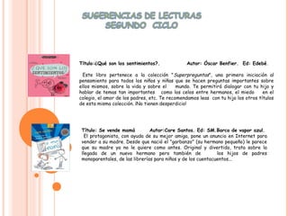 .


    Título:¿Qué son los sentimientos?.              Autor: Óscar Benfier. Ed: Edebé.

     Este libro pertenece a la colección "Superpreguntas", una primera iniciación al
    pensamiento para todos los niños y niñas que se hacen preguntas importantes sobre
    ellos mismos, sobre la vida y sobre el      mundo. Te permitirá dialogar con tu hijo y
    hablar de temas tan importantes como los celos entre hermanos, el miedo           en el
    colegio, el amor de los padres, etc. Te recomendamos leas con tu hijo los otros títulos
    de esta misma colección. ¡No tienen desperdicio!




     Título: Se vende mamá          Autor:Care Santos. Ed: SM.Barco de vapor azul.
       El protagonista, con ayuda de su mejor amiga, pone un anuncio en Internet para
     vender a su madre. Desde que nació el "garbanzo" (su hermano pequeño) le parece
     que su madre ya no le quiere como antes. Original y divertido, trata sobre la
     llegada de un nuevo hermano pero también de                  los hijos de padres
     monoparentales, de las librerías para niños y de los cuentacuentos...
 