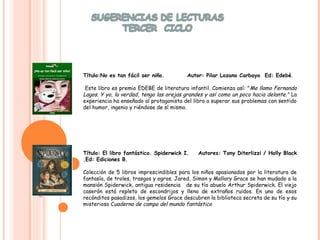 .



    Título:No es tan fácil ser niño.         Autor: Pilar Lozano Carbayo Ed: Edebé.

     Este libro es premio EDEBE de literatura infantil. Comienza así: " Me llamo Fernando
    Lagos. Y yo, la verdad, tengo las orejas grandes y así como un poco hacia delante." La
    experiencia ha enseñado al protagonista del libro a superar sus problemas con sentido
    del humor, ingenio y riéndose de sí mismo.




    Título: El libro fantástico. Spiderwick I.    Autores: Tony Diterlizzi / Holly Black
    .Ed: Ediciones B.

    Colección de 5 libros imprescindibles para los niños apasionados por la literatura de
    fantasía, de troles, trasgos y ogros. Jared, Simon y Mallory Grace se han mudado a la
    mansión Spiderwick, antigua residencia de su tío abuelo Arthur Spiderwick. El viejo
    caserón está repleto de escondrijos y lleno de extraños ruidos. En uno de esos
    recónditos pasadizos, los gemelos Grace descubren la biblioteca secreta de su tío y su
    misterioso Cuaderno de campo del mundo fantástico
 