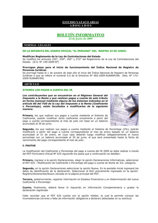 ESTUDIO YATACO ARIAS
                                      ABOGADOS


                             BOLETÍN INFORMATIVO
                                        23 de Junio de 2009

 NORMAS LEGALES

DE LA SEPARATA DEL DIARIO OFICIAL “EL PERUANO” DEL MARTES 23 DE JUNIO.

Modifican Reglamento de la Ley de Contrataciones del Estado
Se modificó los artículos 255°, 259°, 265° y 272° del Reglamento de la Ley de Contrataciones del
Estado. (D.S. N° 140-2009-EF)

Prorrogan plazo para el inicio de funcionamiento del Índice Nacional de Registro de
Personas Jurídicas
Se prorrogó hasta el 1 de octubre de este año el inicio del Índice Nacional de Registro de Personas
Jurídicas a que se refiere el numeral 5.5 de la Directiva N° 002-2009-SUNARP/SN. (Res. N° 172-
2009-SUNARP/SN)

 ARTÍCULO

ATIENDA LOS PAGOS A CUENTA DEL IR

Los contribuyentes que se encuentran en el Régimen General del
Impuesto a la Renta y que realizan pagos a cuenta de este tributo
en forma mensual mediante alguno de los sistemas indicados en el
artículo 85 del TUO de la Ley del Impuesto a la Renta (Coeficiente
o Porcentaje), están facultados a modificarlos de la siguiente
manera:

Primero, los que realicen sus pagos a cuenta mediante el Sistema de
Coeficiente, podrán modificar dicho coeficiente únicamente a partir del
pago a cuenta correspondiente al mes de julio con base en un balance
acumulado al 30 de junio.

Segundo, los que realicen sus pagos a cuenta mediante el Sistema de Porcentaje (2%), podrán
modificarlo a partir del pago a cuenta correspondiente al mes de enero basado en un balance
acumulado al 31 de enero, en cuyo caso deberán luego modificar obligatoriamente el nuevo
porcentaje con un balance acumulado al 30 de junio, el que será presentado hasta la fecha de
vencimiento del pago correspondiente al mes de julio.

I. PAUTAS

La modificación del Coeficiente o Porcentaje del pago a cuenta del IR 2009 se debe realizar a través
del PDT-Formulario Virtual Nº 625 siguiendo los pasos que a continuación se detallan:

Primero, ingresar a la opción Declaraciones, elegir la opción Declaraciones Informativas, seleccionar
el PDT 625 - Modificación de Coeficiente o Porcentaje del pago a cuenta de Renta de 3ra. categoría.

Segundo, en la opción Declaraciones seleccionar la opción Nueva. En la pantalla inicial ingresará los
datos de identificación de la declaración. Seleccionar el RUC previamente ingresado en la opción:
Registro/Declarantes/Nuevo ubicada en la página principal del PDT.

Tercero, posteriormente, registrar información en Estados Financieros y en Determinación del nuevo
Coeficiente o Porcentaje.

Cuarto, finalmente, deberá llenar lo requerido en Información Complementaria y grabar la
declaración registrada.

Cabe recordar que el PDT 625 cuenta con la opción Validar, la cual le permite conocer las
inconsistencias (errores o falta de información obligatoria a declarar) detectadas en su solicitud.
 