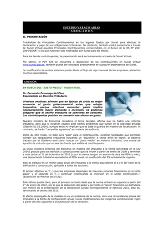ESTUDIO YATACO ARIAS
                                       ABOGADOS
II. PRESENTACIÓN

Tratándose de Principales Contribuyentes en los lugares fijados por Sunat para efectuar la
declaración y pago de sus obligaciones tributarias. No obstante, también podrá presentarla a través
de Sunat Virtual aquellos Principales Contribuyentes comprendidos en el Anexo de la RS Nº 260-
2004/SUNAT y los que hubieran sido notificados por Sunat para tal efecto.

Para los demás contribuyentes, la presentación será exclusivamente a través de Sunat Virtual.

Por último, el PDT 625 se encuentra a disposición de los contribuyentes en Sunat Virtual
www.sunat.gob.pe, también puede ser solicitado directamente en cualquier dependencia de Sunat.

La modificación de ambos sistemas puede aliviar el flujo de caja mensual de las empresas, advierten
muchos especialistas.


 OPINIÓN

EN BUSCA DEL "JUSTO MEDIO" TRIBUTARIO.

Dr. Fernando Zuzunaga del Pino
Especialista en Derecho Tributario

Diversos analistas afirman que en épocas de crisis es mejor
aumentar el gasto gubernamental antes que rebajar
impuestos, porque mientras aumentar gasto implica
necesariamente mayor demanda e inversión, no podemos
asegurar que el ahorro tributario se convierta en consumo.
Los contribuyentes podrían no convertir ese ahorro en gasto.

Nuestro ministro de Economía considera el tema zanjado. Afirma que no habrá una reforma
tributaria, pero que sí existirán ajustes ante ciertos problemas que surjan en la actividad privada
(Gestión 03.03.2009), aunque estos no implican que se baje la guardia en materia de fiscalización. Al
contrario, se harán "campañas agresivas" en materia de auditoría.

Dicho de otro modo, no todo será "palo" para el contribuyente, existirán facilidades que permitan
cumplir sus obligaciones tributarias buscando un "equilibrio" a veces difícil de lograr. El objetivo
trazado por el Gobierno está claro: buscar un "justo medio" en materia tributaria, una suerte de
apretón de cinturón que no sea tan fuerte que asfixie al contribuyente.

La única iniciativa anticrisis del Ejecutivo en materia del Impuesto a la Renta convertida en la Ley
29342 postula para los edificios y construcciones que se inicien a partir de enero de 2009 y terminen
a más tardar el 31 de diciembre de 2010 (o por lo menos tengan un avance de obra del 80% o más),
una depreciación tributaria equivalente al 20% anual, en sustitución del 3% actualmente vigente.

Esto se traduce en un menor pago anual del Impuesto a la Renta equivalente al 5.1% del valor de la
edificación o construcción, aplicable a todos los sectores.

El primer objetivo es "(…) que las empresas dispongan de mayores recursos financieros en el corto
plazo" y el segundo es "(…) continuar incentivando la inversión en el sector construcción…"
(Exposición de Motivos de la Ley).

Este último queda claro, pero el primero no tanto dado que la norma entrará en vigencia a partir del
1° de enero de 2010, por lo que la deducción del gasto y por tanto el "alivio" financiero se disfrutaría
con motivo de la presentación de la declaración jurada correspondiente al ejercicio 2010, esto es,
terminando el verano del 2011.

El efecto postergado de la medida no es un problema de la norma, sino una circunstancia propia del
Impuesto a la Renta de configuración anual, cuyas modificaciones por exigencia constitucional, rigen
a partir del año siguiente a la publicación de la variación.
 
