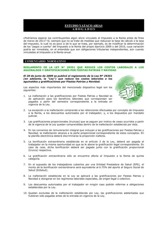 ESTUDIO YATACO ARIAS
                                       ABOGADOS

¿Podríamos esperar los contribuyentes algún alivio vinculado al Impuesto a la Renta antes de fines
de marzo de 2011? Sí, siempre que no se trate de medidas que reduzcan la base de cálculo o la tasa
del impuesto, lo cual no es poco si de lo que se trata, por ejemplo, es de modificar la determinación
de los "pagos a cuenta" del Impuesto a la Renta del propio ejercicio 2009 o del 2010, cuya variación
podría ser inmediata, en el entendido que son obligaciones tributarias independientes, aún cuando
vinculadas al Impuesto a la Renta anual.


 COMENTARIO NORMATIVO

REGLAMENTO DE LA LEY N° 29351 QUE REDUCE LOS COSTOS LABORALES A LOS
AGUINALDOS Y GRATIFICACIONES POR FIESTAS PATRIAS Y NAVIDAD

El 20 de junio de 2009 se publicó el reglamento de la Ley Nº 29351
(en adelante, la “Ley”) que reduce los costos laborales a los
aguinaldos y gratificaciones por Fiestas Patrias y Navidad.

Los aspectos más importantes del mencionado dispositivo legal son los
siguientes:

1.   La inafectación a las gratificaciones por Fiestas Patrias y Navidad es
     de aplicación para los beneficios laborales que correspondan ser
     pagados a partir del semestre correspondiente a la entrada en
     vigencia de la Ley.

2.   La excepción a la inafectación comprende a las retenciones efectuadas por concepto de Impuesto
     a la Renta, a los descuentos autorizados por el trabajador; y, a los dispuestos por mandato
     judicial.

3.   Las gratificaciones proporcionales (truncas) que se paguen por motivo de ceses ocurridos a partir
     de la vigencia de la Ley quedan comprendidas dentro de la inafectación establecida por ésta.

4.   En los convenios de remuneración integral que incluyan a las gratificaciones por Fiestas Patrias y
     Navidad, la inafectación alcanza a la parte proporcional correspondiente de estos conceptos. En
     la planilla electrónica deberá discriminarse la proporción inafecta.

5.   La bonificación extraordinaria establecida en el artículo 3 de la Ley, deberá ser pagada al
     trabajador en la misma oportunidad en que se le abone la gratificación legal correspondiente. En
     caso de cese, dicha bonificación deberá ser pagada junto con la gratificación proporcional
     (trunca) respectiva.

6.   La gratificación extraordinaria sólo se encuentra afecta al Impuesto a la Renta de quinta
     categoría.

7.   En el supuesto de los trabajadores cubiertos por una Entidad Prestadora de Salud (EPS), el
     monto de la bonificación extraordinaria será equivalente al 6.75% del aporte al Seguro Social de
     Salud (EsSalud).

8.   La inafectación establecida en la Ley se aplicará a las gratificaciones por Fiestas Patrias y
     Navidad a otorgarse en los regímenes laborales especiales, de origen legal o colectivo.

9.   Los descuentos autorizados por el trabajador en ningún caso podrán referirse a obligaciones
     establecidas por la Ley.

10. Quedan excluidas de la inafectación establecida por Ley, las gratificaciones adelantadas que
    hubieran sido pagadas antes de la entrada en vigencia de la Ley.
 