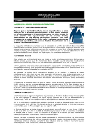 ESTUDIO YATACO ARIAS
                                        ABOGADOS

 INFORME

LA CRISIS NOS AGARRO SIN REFORMA TRIBUTARIA

Informe de la Cámara de Comercio de Lima.

Después que en septiembre del año pasado se profundizara la crisis
financiera en la economía estadounidense, se han venido sintiendo
sus efectos negativos en la economía peruana, no sólo a través del
canal externo sino especialmente en las cuentas fiscales,
traduciéndose en una enorme recaudación tributaria. Ello como
consecuencia, principalmente, de los malos resultados económicos de
la actividad exportadora, así como la drástica desaceleración en el
ritmo de crecimiento económico.

La respuesta del Gobierno orientada hacia la aplicación de un Plan de Estímulo Económico (PEE)
coherente en sus objetivos significa – en términos prácticos – profundizar los efectos negativos en el
balance fiscal del sector público no financiero. Sin embargo, el control de la inflación, la solvencia del
sistema financiero, el nivel óptimo de las reservas internacionales y la correcta administración de la
deuda externa en la última década, dan espacio para una política fiscal expansiva.

FACTORES DE RIESGO

Cabe señalar que un importante factor de riesgo se centra en el desenvolvimiento de la crisis en
Estados Unidos, puesto que de mantenerse dicha situación seguirá afectando negativamente
nuestros recursos fiscales, que ya han sido disminuidos drásticamente en lo que va del año.

Además, debemos tener en cuenta que la caída de los precios de los commodities, la desconfianza en
los agentes económicos y las mayores demandas sociales consecuentes con la profundización de la
crisis, pueden restar efectividad a los resultados del PEE.

No obstante, la política fiscal contracíclica aplicada ya se empieza a observar al menos
estadísticamente, sobre todo en una clara expansión del consumo, pero fundamentalmente en el
impulso de la inversión pública. Así, el consumo público se ha incrementado 4.6% en términos reales
durante el primer trimestre del presente año debido, esencialmente, a mayores gastos en bienes y
servicios.

En tanto que la inversión pública lo hizo en 24.0%, siendo a nivel de gobierno general mayor en
28.6% mientras que las empresas públicas tuvieron un descenso de 4.4%. Cabe destacar que la
mayor expansión se materializó en los gobiernos regionales que incrementaron su inversión pública
en 82.5%, por lo que se espera que dicha situación impulse el empleo y el limitado crecimiento tanto
del consumo como de la inversión privada.

CAMBIOS EN LAS REGLAS

Ante la necesidad de lograr un importante impulso fiscal, el Ministerio de Economía y Finanzas (MEF)
se ha visto obligado a cambiar las reglas fiscales incluidas en la ley de Responsabilidad y
Transparencia Fiscal, tal como está previsto en la legislación, en caso de crisis internacional.

Así, se ha propuesto al Congreso de la República modificar la meta de déficit fiscal para 2009 y 2010,
incrementándola de 1 a 2% del PBI. Aunado a ello se ha solicitado ampliar el límite de incremento
anual real del gasto no financiero para que sea superior a 3%.

La óptima gestión de la deuda durante la actual década permitió reducir el ratio deuda – PBI de
45.9% en el 2001 al 24.0% en el 2008. El déficit fiscal proyectado de 2% es sostenible, sin embargo
se espera para el 2009 y 2010 un aumento en el peso de la deuda, por ello consideramos
trascendente que esos recursos sean eficientemente asignados.

Además, la crisis ha revelado algunas tareas pendientes en reforma tributaria. De esta manera,
resulta necesario sustentar las cuentas fiscales en rubros de ingresos menos vulnerables a los ciclos
económicos, amén de fortalecer y ampliar la base tributaria para que exista un importante espacio
para una política fiscal contracíclica cuando sea necesario.
 