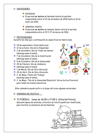 6.- VACACIONES
NAVIDAD.
El periodo no lectivo de Navidad incluirá el período
comprendido entre el 23 de diciembre de 2015 hasta el 10 de
enero de 2016.
SEMANA SANTA.
El periodo no lectivo de Semana Santa incluirá el período
comprendido entre el 19 Y 27 de marzo de 2016.
7.- FESTIVIDADES
Durante los días que a continuación se especifican no habrá clase.
29 de septiembre: Festividad Local.
12 de octubre: Día de la Hispanidad.
2 de noviembre: Día de Todos los Santos
(domingo pasa al lunes)
7 de Diciembre: Día de la Constitución
(domingo pasa al lunes)
8 de Diciembre: Día de la Inmaculada
29 de Febrero: Día de Andalucía.
(domingo pasa al lunes)
1 de Marzo: Día de libre Ubicación.
29 de Abril: Día de libre Ubicación.
2 de Mayo: Fiesta del Trabajo.
(domingo pasa al lunes)
3 de Mayo: "Día de la Comunidad Educativa" día no lectivo Provincial
para todos los niveles educativos.
Este calendario puede sufrir a lo largo del curso algunas variaciones.
8.- HORARIO DE VISITAS
TUTORÍAS: lunes de 16:00 a 17:00 h. (Citación Previa).
(Durante época de aceituna, el horario de tutoría podrá ser modificado,
para facilitar la asistencia de las familias)
 