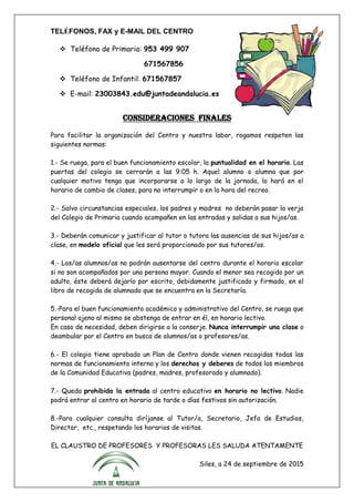 TELÉFONOS, FAX y E-MAIL DEL CENTRO
 Teléfono de Primaria: 953 499 907
671567856
 Teléfono de Infantil: 671567857
 E-mail: 23003843.edu@juntadeandalucia.es
CONSIDERACIONES FINALES
Para facilitar la organización del Centro y nuestra labor, rogamos respeten las
siguientes normas:
1.- Se ruega, para el buen funcionamiento escolar, la puntualidad en el horario. Las
puertas del colegio se cerrarán a las 9:05 h. Aquel alumno o alumna que por
cualquier motivo tenga que incorporarse a lo largo de la jornada, lo hará en el
horario de cambio de clases, para no interrumpir o en la hora del recreo.
2.- Salvo circunstancias especiales, los padres y madres no deberán pasar la verja
del Colegio de Primaria cuando acompañen en las entradas y salidas a sus hijos/as.
3.- Deberán comunicar y justificar al tutor o tutora las ausencias de sus hijos/as a
clase, en modelo oficial que les será proporcionado por sus tutores/as.
4.- Los/as alumnos/as no podrán ausentarse del centro durante el horario escolar
si no son acompañados por una persona mayor. Cuando el menor sea recogido por un
adulto, éste deberá dejarlo por escrito, debidamente justificado y firmado, en el
libro de recogida de alumnado que se encuentra en la Secretaría.
5.-Para el buen funcionamiento académico y administrativo del Centro, se ruega que
personal ajeno al mismo se abstenga de entrar en él, en horario lectivo.
En caso de necesidad, deben dirigirse a la conserje. Nunca interrumpir una clase o
deambular por el Centro en busca de alumnos/as o profesores/as.
6.- El colegio tiene aprobado un Plan de Centro donde vienen recogidas todas las
normas de funcionamiento interno y los derechos y deberes de todos los miembros
de la Comunidad Educativa (padres, madres, profesorado y alumnado).
7.- Queda prohibida la entrada al centro educativo en horario no lectivo. Nadie
podrá entrar al centro en horario de tarde o días festivos sin autorización.
8.-Para cualquier consulta diríjanse al Tutor/a, Secretario, Jefa de Estudios,
Director, etc., respetando los horarios de visitas.
EL CLAUSTRO DE PROFESORES Y PROFESORAS LES SALUDA ATENTAMENTE
Siles, a 24 de septiembre de 2015
 