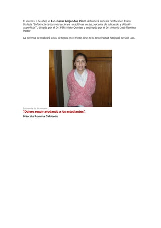 El viernes 1 de abril, el Lic. Oscar Alejandro Pinto defenderá su tesis Doctoral en Física
titulada "Influencia de las interacciones no aditivas en los procesos de adsorción y difusión
superficial” , dirigida por el Dr. Félix Nieto Quintas y codirigida por el Dr. Antonio José Ramírez
Pastor.

La defensa se realizará a las 10 horas en el Micro cine de la Universidad Nacional de San Luís.




Entrevista de la semana
"Quiero seguir ayudando a los estudiantes"
Marcela Romina Calderón
 
