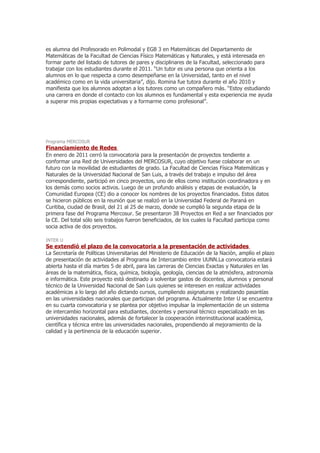es alumna del Profesorado en Polimodal y EGB 3 en Matemáticas del Departamento de
Matemáticas de la Facultad de Ciencias Físico Matemáticas y Naturales, y está interesada en
formar parte del listado de tutores de pares y disciplinares de la Facultad, seleccionado para
trabajar con los estudiantes durante el 2011. “Un tutor es una persona que orienta a los
alumnos en lo que respecta a como desempeñarse en la Universidad, tanto en el nivel
académico como en la vida universitaria”, dijo. Romina fue tutora durante el año 2010 y
manifiesta que los alumnos adoptan a los tutores como un compañero más. “Estoy estudiando
una carrera en donde el contacto con los alumnos es fundamental y esta experiencia me ayuda
a superar mis propias expectativas y a formarme como profesional”.




Programa MERCOSUR
Financiamiento de Redes
En enero de 2011 cerró la convocatoria para la presentación de proyectos tendiente a
conformar una Red de Universidades del MERCOSUR, cuyo objetivo fuese colaborar en un
futuro con la movilidad de estudiantes de grado. La Facultad de Ciencias Física Matemáticas y
Naturales de la Universidad Nacional de San Luis, a través del trabajo e impulso del área
correspondiente, participó en cinco proyectos, uno de ellos como institución coordinadora y en
los demás como socios activos. Luego de un profundo análisis y etapas de evaluación, la
Comunidad Europea (CE) dio a conocer los nombres de los proyectos financiados. Estos datos
se hicieron públicos en la reunión que se realizó en la Universidad Federal de Paraná en
Curitiba, ciudad de Brasil, del 21 al 25 de marzo, donde se cumplió la segunda etapa de la
primera fase del Programa Mercosur. Se presentaron 38 Proyectos en Red a ser financiados por
la CE. Del total sólo seis trabajos fueron beneficiados, de los cuales la Facultad participa como
socia activa de dos proyectos.

INTER U
Se extendió el plazo de la convocatoria a la presentación de actividades
La Secretaría de Políticas Universitarias del Ministerio de Educación de la Nación, amplío el plazo
de presentación de actividades al Programa de Intercambio entre UUNN.La convocatoria estará
abierta hasta el día martes 5 de abril, para las carreras de Ciencias Exactas y Naturales en las
áreas de la matemática, física, química, biología, geología, ciencias de la atmósfera, astronomía
e informática. Este proyecto está destinado a solventar gastos de docentes, alumnos y personal
técnico de la Universidad Nacional de San Luis quienes se interesen en realizar actividades
académicas a lo largo del año dictando cursos, cumpliendo asignaturas y realizando pasantías
en las universidades nacionales que participan del programa. Actualmente Inter U se encuentra
en su cuarta convocatoria y se plantea por objetivo impulsar la implementación de un sistema
de intercambio horizontal para estudiantes, docentes y personal técnico especializado en las
universidades nacionales, además de fortalecer la cooperación interinstitucional académica,
científica y técnica entre las universidades nacionales, propendiendo al mejoramiento de la
calidad y la pertinencia de la educación superior.
 
