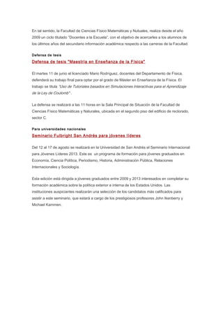 En tal sentido, la Facultad de Ciencias Físico Matemáticas y Nutuales, realiza desde el año
2009 un ciclo titulado “Docentes a la Escuela”, con el objetivo de acercarles a los alumnos de
los últimos años del secundario información académica respecto a las carreras de la Facultad.
Defensa de tesis
Defensa de tesis "Maestría en Enseñanza de la Física"
El martes 11 de junio el licenciado Mario Rodríguez, docentes del Departamento de Física,
defenderá su trabajo final para optar por el grado de Máster en Enseñanza de la Física. El
trabajo se titula “Uso de Tutoriales basados en Simulaciones Interactivas para el Aprendizaje
de la Ley de Coulomb" .
La defensa se realizará a las 11 horas en la Sala Principal de Situación de la Facultad de
Ciencias Físico Matemáticas y Naturales, ubicada en el segundo piso del edificio de rectorado,
sector C.
Para universidades nacionales
Seminario Fulbright San Andrés para jóvenes líderes
Del 12 al 17 de agosto se realizará en la Universidad de San Andrés el Seminario Internacional
para Jóvenes Líderes 2013. Este es un programa de formación para jóvenes graduados en
Economía, Ciencia Política, Periodismo, Historia, Administración Pública, Relaciones
Internacionales y Sociología.
Esta edición está dirigida a jóvenes graduados entre 2009 y 2013 interesados en completar su
formación académica sobre la política exterior e interna de los Estados Unidos. Las
instituciones auspiciantes realizarán una selección de los candidatos más calificados para
asistir a este seminario, que estará a cargo de los prestigiosos profesores John Ikenberry y
Michael Kammen.
 