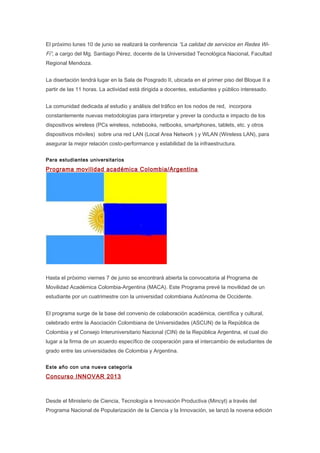 El próximo lunes 10 de junio se realizará la conferencia “La calidad de servicios en Redes Wi-
Fi”, a cargo del Mg. Santiago Pérez, docente de la Universidad Tecnológica Nacional, Facultad
Regional Mendoza.
La disertación tendrá lugar en la Sala de Posgrado II, ubicada en el primer piso del Bloque II a
partir de las 11 horas. La actividad está dirigida a docentes, estudiantes y público interesado.
La comunidad dedicada al estudio y análisis del tráfico en los nodos de red, incorpora
constantemente nuevas metodologías para interpretar y prever la conducta e impacto de los
dispositivos wireless (PCs wireless, notebooks, netbooks, smartphones, tablets, etc. y otros
dispositivos móviles) sobre una red LAN (Local Area Network ) y WLAN (Wireless LAN), para
asegurar la mejor relación costo-performance y estabilidad de la infraestructura.
Para estudiantes universitarios
Programa movilidad académica Colombia/Argentina
Hasta el próximo viernes 7 de junio se encontrará abierta la convocatoria al Programa de
Movilidad Académica Colombia-Argentina (MACA). Este Programa prevé la movilidad de un
estudiante por un cuatrimestre con la universidad colombiana Autónoma de Occidente.
El programa surge de la base del convenio de colaboración académica, científica y cultural,
celebrado entre la Asociación Colombiana de Universidades (ASCUN) de la República de
Colombia y el Consejo Interuniversitario Nacional (CIN) de la República Argentina, el cual dio
lugar a la firma de un acuerdo específico de cooperación para el intercambio de estudiantes de
grado entre las universidades de Colombia y Argentina.
Este año con una nueva categoría
Concurso INNOVAR 2013
Desde el Ministerio de Ciencia, Tecnología e Innovación Productiva (Mincyt) a través del
Programa Nacional de Popularización de la Ciencia y la Innovación, se lanzó la novena edición
 