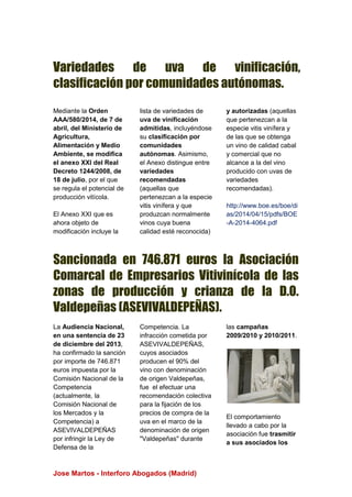 Jose Martos - Interforo Abogados (Madrid)
Variedades de uva de vinificación,
clasificación por comunidades autónomas.
Mediante la Orden
AAA/580/2014, de 7 de
abril, del Ministerio de
Agricultura,
Alimentación y Medio
Ambiente, se modifica
el anexo XXI del Real
Decreto 1244/2008, de
18 de julio, por el que
se regula el potencial de
producción vitícola.
El Anexo XXI que es
ahora objeto de
modificación incluye la
lista de variedades de
uva de vinificación
admitidas, incluyéndose
su clasificación por
comunidades
autónomas. Asimismo,
el Anexo distingue entre
variedades
recomendadas
(aquellas que
pertenezcan a la especie
vitis vinífera y que
produzcan normalmente
vinos cuya buena
calidad esté reconocida)
y autorizadas (aquellas
que pertenezcan a la
especie vitis vinífera y
de las que se obtenga
un vino de calidad cabal
y comercial que no
alcance a la del vino
producido con uvas de
variedades
recomendadas).
http://www.boe.es/boe/di
as/2014/04/15/pdfs/BOE
-A-2014-4064.pdf
Sancionada en 746.871 euros la Asociación
Comarcal de Empresarios Vitivinícola de las
zonas de producción y crianza de la D.O.
Valdepeñas (ASEVIVALDEPEÑAS).
La Audiencia Nacional,
en una sentencia de 23
de diciembre del 2013,
ha confirmado la sanción
por importe de 746.871
euros impuesta por la
Comisión Nacional de la
Competencia
(actualmente, la
Comisión Nacional de
los Mercados y la
Competencia) a
ASEVIVALDEPEÑAS
por infringir la Ley de
Defensa de la
Competencia. La
infracción cometida por
ASEVIVALDEPEÑAS,
cuyos asociados
producen el 90% del
vino con denominación
de origen Valdepeñas,
fue el efectuar una
recomendación colectiva
para la fijación de los
precios de compra de la
uva en el marco de la
denominación de origen
"Valdepeñas" durante
las campañas
2009/2010 y 2010/2011.
El comportamiento
llevado a cabo por la
asociación fue trasmitir
a sus asociados los
 
