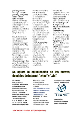 Jose Martos - Interforo Abogados (Madrid)
precios y mandar
mensajes sobre los
precios y, en algunos
casos, sobre la
reducción de los
mismos con el fin de
que cada bodeguero no
decidiese por su cuenta
el precio a pagar,
armonizando por tanto la
política comercial de
compra de la uva.
Resulta llamativo en
este caso la cantidad
considerable de
circulares emitidas por
ASEVIVALDEPEÑAS y
de emails
intercambiados entre los
miembros de dicha
asociación sobre la
fijación ilegal de precios
de compra de la uva,
comunicaciones
utilizadas como pruebas
por la Comisión Nacional
de la Competencia para
imponer su sanción. Una
muestra adicional de la
falta de cautela de
ASEVIVALDEPEÑAS,
es que la Comisión
Nacional de la
Competencia utilizó para
probar la actuación ilegal
de la asociación las
declaraciones realizadas
por su Secretario
General en el marco de
una rueda de prensa a la
que asistió la televisión
local. Todo lo anterior
hace pensar que,
quizás,
ASEVIVALDEPEÑAS y
sus asociados
desconocían que dicha
actuación de fijación de
precios era contraria al
derecho de la
competencia. No
obstante, debemos
recordar que la
ignorancia de la ley no
exime de su
cumplimiento.
A resultas del
expediente abierto por la
Comisión Nacional de la
Competencia arriba
indicado, también
fueron sancionados la
Asociación Regional
de Empresarios
Vitivinícolas de Castilla
la Mancha
(ASEVICAMAN),
circunscrita a la
Denominación de Origen
La Mancha, sancionada
en 270.443 euros, y los
Agrupadores de
Maestros Bodegueros
de Valdepeñas
(AMBV), sancionada en
13.370 euros.
Desconocemos si dichas
asociaciones han
recurrido la multa ante la
Audiencia Nacional o si
por el contrario han
aceptado las sanciones
impuestas.
Se aplaza la adjudicación de los nuevos
dominios de Internet ".wine" y ".vin".
La Internet
Corporation for
Assigned Names and
Numbers (ICANN),
organismo encargado,
entre otras tareas, de
asignar los nuevos
dominios genéricos de
primer nivel (generic
Top Level Domains,
gTLD) ".wine" y ".vin",
acordó aplazar hasta
principios de junio del
2014 el inicio del
proceso para la
adjudicación de dichos
dominios
(http://www.icann.org/en
/news/correspondence/c
rocker-to-dryden-
04apr14-en.pdf). De
este modo, el ICANN
sigue las
recomendaciones del
Governmental Advisory
Committee (GAC) que
expuso su preocupación
sobre la necesidad de
proteger las
denominaciones de
origen protegidas
 