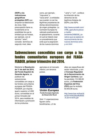 Jose Martos - Interforo Abogados (Madrid)
(DOP) y las
indicaciones
geográficas
protegidas (IGP) que
amparan la elaboración
de vinos. Esta
preocupación tiene su
fundamento en la
posibilidad de que la
entidad que se hiciese,
por ejemplo, con el
dominio ".wine",
conceda dominios de
segundo nivel, tales
como, por ejemplo,
"rioja.wine" o
"cava.wine", a entidades
que pueden no ser las
legítimas propietarias de
dichas denominaciones
de origen protegidas. La
Comisión Europea ha
valorado positivamente
el aplazamiento, durante
el cual se tratará crear
un procedimiento que
evite que la asignación
de los nuevos dominios
".wine" y ".vin", conlleve
la infracción de los
derechos de los
legítimos titulares de
DOPs y las IGPs.
http://www.euroefe.com/
3788_agricultura-pesca-
y-medio-
ambiente/2486559_ce-
valora-que-se-aplace-el-
reconocimiento-de-los-
nuevos-dominios-wine-
y-vin.html
Subvenciones concedidas con cargo a los
fondos comunitarios europeos del FEAGA-
FEADER, primer trimestre del 2014.
Mediante la Resolución
de 11 de abril de 2014,
del Fondo Español de
Garantía Agraria, se
publican las
subvenciones
concedidas con cargo a
los fondos comunitarios
europeos del FEAGA-
FEADER, por importe
igual o superior a 3.000
euros, concedidas en el
primer trimestre del
2014, para medidas de
información y promoción
de los productos
agrícolas en el mercado
interior y en terceros
países.
Solo 11 organizaciones
figuran como
beneficiarias, y 2 de
ellas son específicas del
sector vitivinícola, y son
el Consejo Regulador
de la Denominación de
Origen Cariñena, que
ha percibido 112.390,65
euros, y la Federación
Española del Vino
(FEV) que ha recibido
93.953,98 euros.
http://www.boe.es/boe/di
as/2014/04/29/pdfs/BOE
-A-2014-4570.pdf
 