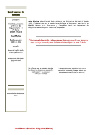 Jose Martos - Interforo Abogados (Madrid)
Se informa que se pueden ejercitar
los derechos de acceso, oposición,
rectificación y cancelación
ante José Martos.
José Martos miembro del Ilustre Colegio de Abogados de Madrid desde
1989. Especializado en el asesoramiento legal a empresas, ejerciendo en
Madrid, Nueva York, Barcelona y Pamplona, tanto en despachos de
abogados como abogado interno de empresas.
__________________________________________
Pídanos gratuitamente y sin compromiso presupuesto por asesorar
a su bodega en cualquiera de las materias objeto de este Boletín.
__________________________________________
Nuestros datos de
contacto
Dirección:
Interforo Abogados
C/ Conde de
Xiquena núm. 13
2º Dcha.
28004 - Madrid
José Martos
Teléfono móvil:
685 940 209
e-mails:
josemartos@interfo
roabogados.com
martosmartinezjose
@gmail.com
www.interforoabogados.
com
Queda prohibida la reproducción total o
parcial del contenido de este boletín sin
expresa autorización de los autores.
images from which you can choose and
import
 