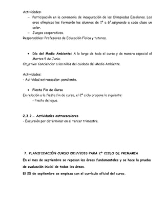 Actividades:
− Participación en la ceremonia de inauguración de las Olimpiadas Escolares. Los
aros olímpicos los formarán los alumnos de 1º a 6º,asignando a cada clase un
color.
− Juegos cooperativos.
Responsables: Profesores de Educación Física y tutores.
• Día del Medio Ambiente: A lo largo de todo el curso y de manera especial el
Martes 5 de Junio.
Objetivo: Concienciar a los niños del cuidado del Medio Ambiente.
Actividades:
- Actividad extraescolar: pendiente.
• Fiesta Fin de Curso
En relación a la fiesta fin de curso, el 2º ciclo propone lo siguiente:
- Fiesta del agua.
2.3.2.- Actividades extraescolares
- Excursión por determinar en el tercer trimestre.
7. PLANIFICACIÓN CURSO 2017/2018 PARA 2º CICLO DE PRIMARIA
En el mes de septiembre se repasan las áreas fundamentales y se hace la prueba
de evaluación inicial de todas las áreas.
El 25 de septiembre se empieza con el currículo oficial del curso.
 