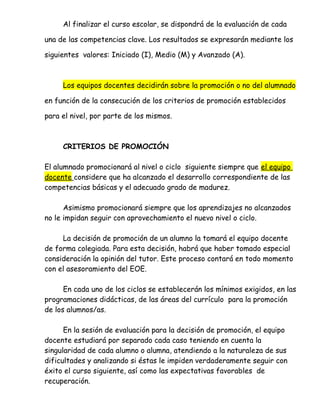 Al finalizar el curso escolar, se dispondrá de la evaluación de cada
una de las competencias clave. Los resultados se expresarán mediante los
siguientes valores: Iniciado (I), Medio (M) y Avanzado (A).
Los equipos docentes decidirán sobre la promoción o no del alumnado
en función de la consecución de los criterios de promoción establecidos
para el nivel, por parte de los mismos.
CRITERIOS DE PROMOCIÓN
El alumnado promocionará al nivel o ciclo siguiente siempre que el equipo
docente considere que ha alcanzado el desarrollo correspondiente de las
competencias básicas y el adecuado grado de madurez.
Asimismo promocionará siempre que los aprendizajes no alcanzados
no le impidan seguir con aprovechamiento el nuevo nivel o ciclo.
La decisión de promoción de un alumno la tomará el equipo docente
de forma colegiada. Para esta decisión, habrá que haber tomado especial
consideración la opinión del tutor. Este proceso contará en todo momento
con el asesoramiento del EOE.
En cada uno de los ciclos se establecerán los mínimos exigidos, en las
programaciones didácticas, de las áreas del currículo para la promoción
de los alumnos/as.
En la sesión de evaluación para la decisión de promoción, el equipo
docente estudiará por separado cada caso teniendo en cuenta la
singularidad de cada alumno o alumna, atendiendo a la naturaleza de sus
dificultades y analizando si éstas le impiden verdaderamente seguir con
éxito el curso siguiente, así como las expectativas favorables de
recuperación.
 