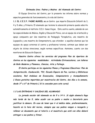 Estimados Sres. Padres y Madres del Alumnado del Centro:
El Equipo Directivo del Centro, por la presente les informa sobre normas y
aspectos generales de funcionamiento y la vida del Centro:
1.1 EL C.E.I.P. PADRE MURIEL es un Centro que imparte Educación Infantil de 3,
4 y 5 años, y Primaria. El alumnado que termina la educación primaria queda adscrito
automáticamente al instituto: I.E.S Casas Viejas. Este centro cuenta, además de con
las especialidades de Música, Inglés y Educación Física, con un equipo de orientación y
apoyo compuesto por dos maestras de Pedagogía Terapéutica, una maestra de
Logopedia y una maestra de Compensatoria, que atienden a aquellos alumnos que los
equipos de apoyo externos al centro y profesores tutores, estiman que deben ser
objeto de dichas atenciones, según normas específicas. Asimismo, cuenta con dos
monitoras de Educación Especial.
Nuestro Centro ofrece los servicios del programa Plan de Apertura de
Centros en las siguientes modalidades: Actividades Extraescolares, con talleres
de Baile Moderno y Flamenco, Ciencias, Arte y Patinaje.
El Centro participa en los siguientes Planes y Programas Educativos: Plan de
Autoprotección, Coeducación, TIC, Escuela Espacio de Paz, Lectura y Bibliotecas
escolares, Red Andaluza de Ecoescuelas, Compensatoria y Acompañamiento
( Clases gratuitas impartidas por maestros/as del Centro, dos días a la semana,
desde 3º a 6º de Primaria ( Si lo conceden para este curso)
1.2 LAS ENTRADAS Y SALIDAS DEL ALUMNADO
La jornada escolar del alumnado es de 9 a 14 h. Si algún alumno/a llega
más tarde de las 9, debe acudir con su padre o madre a Secretaría para
justificar la demora. En caso de tener que ir al médico debe, preferentemente,
hacerlo en la hora del recreo, siempre que sus padres vengan a recogerlo y
rellenar un documento que el tutor/a o el maestro/a que esté con ellos deberá
entregar a sus padres y firmar.
 